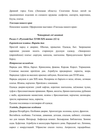 Древний город Елец (Липецкая область). Сплетение белых нитей на 
традиционных изделиях из елецкого кружева: салфетки, скатерти, воротники, 
блузы, платья. 
Умельцы нашего края 
Поисковое задание. Оформление выставки «Умельцы нашего края» 
Четвертый год занятий 
Раздел 1 «Русский быт XVIII-XIX веков» (12 ч) 
Европейское платье. Наряды дам 
Простой народ и дворяне. Обычаи, привычки. Одежда, быт. Запрещение 
царскими указами носить старинную русскую одежду. «Заморское» 
(европейское) платье: сюртуки, камзолы, панталоны. Принудительное бритьё 
бород. 
Петровские ассамблеи 
Наряды дам. Шёлк, бархат. Кринолины, фижмы. Корсаж. Корсет. Украшения. 
Сложные высокие причёски дам. Атрибуты придворных: лорнеты, веера. 
Нарядные туфли на высоких красных каблуках. Косметика дам XVIII века. 
Наряды девушек и дам XIX века. Пелерины из бархата и меха; лёгкие, летящие 
платья. Шляпы, перчатки. Причёски с локонами. 
Одежда дворян-мужчин: узкий кафтан, короткие панталоны, шёлковые чулки, 
туфли с бриллиантовыми пряжками. Фраки, жилеты, брюки-панталоны; рубашки 
с жабо, кружевными манжетами; шляпы с бриллиантами; перчатки; цилиндры; 
трости; карманные часы, лорнеты. 
Русские пословицы и поговорки об одежде. 
Усадьба. Дворянские особняки 
Дворцы Петербурга. Особняки дворян. Архитектура: колонны, купол, фронтон. 
Вестибюль особняка. Гостиная, диванная, детская, спальня, кабинет; столовая; 
зал для танцев. Интерьер. Анфилада комнат. Бильярдная. Библиотека. Зимние 
сады. Буфетная. Атрибуты и аксессуары барского дома. Парадный зал. Лепнина, 
паркет с инкрустацией. Убранство спален господ. Антресоли; гардеробные. 
 