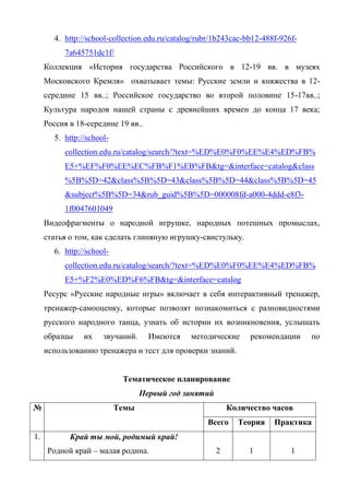 4. http://school-collection.edu.ru/catalog/rubr/1b243cac-bb12-488f-926f- 
7a645751dc1f/ 
Коллекция «История государства Российского в 12-19 вв. в музеях 
Московского Кремля» охватывает темы: Русские земли и княжества в 12- 
середине 15 вв..; Российское государство во второй половине 15-17вв..; 
Культура народов нашей страны с древнейших времен до конца 17 века; 
Россия в 18-середине 19 вв.. 
5. http://school-collection. 
edu.ru/catalog/search/?text=%ED%E0%F0%EE%E4%ED%FB% 
E5+%EF%F0%EE%EC%FB%F1%EB%FB&tg=&interface=catalog&class 
%5B%5D=42&class%5B%5D=43&class%5B%5D=44&class%5B%5D=45 
&subject%5B%5D=34&rub_guid%5B%5D=000008fd-a000-4ddd-e8f3- 
1f0047601049 
Видеофрагменты о народной игрушке, народных потешных промыслах, 
статья о том, как сделать глиняную игрушку-свистульку. 
6. http://school-collection. 
edu.ru/catalog/search/?text=%ED%E0%F0%EE%E4%ED%FB% 
E5+%F2%E0%ED%F6%FB&tg=&interface=catalog 
Ресурс «Русские народные игры» включает в себя интерактивный тренажер, 
тренажер-самооценку, которые позволят познакомиться с разновидностями 
русского народного танца, узнать об истории их возникновения, услышать 
образцы их звучаний. Имеются методические рекомендации по 
использованию тренажера и тест для проверки знаний. 
Тематическое планирование 
Первый год занятий 
№ Темы Количество часов 
Всего Теория Практика 
1. Край ты мой, родимый край! 
Родной край – малая родина. 
2 
1 
1 
 