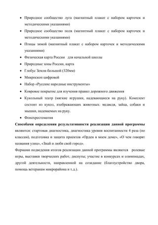  Природное сообщество луга (магнитный плакат с набором карточек и 
методическими указаниями) 
 Природное сообщество поля (магнитный плакат с набором карточек и 
методическими указаниями) 
 Птицы зимой (магнитный плакат с набором карточек и методическими 
указаниями) 
 Физическая карта России для начальной школы 
 Природные зоны России, карта 
 Глобус Земли большой (320мм) 
 Микроскоп цифровой 
 Набор «Русские народные инструменты» 
 Ковровое покрытие для изучения правил дорожного движения 
 Кукольный театр (мягкие игрушки, надевающиеся на руку). Комплект 
состоит из кукол, изображающих животных: медведя, зайца, собаки и 
мышки, надеваемых на руку. 
 Фонохрестоматия 
Способами определения результативности реализации данной программы 
являются: стартовая диагностика, диагностика уровня воспитанности 4 раза (по 
классам), подготовка и защита проектов «Орден в моем доме», «О чем говорят 
названия улиц», «Знай и люби свой город». 
Формами подведения итогов реализации данной программы являются ролевые 
игры, выставки творческих работ, диспуты; участие в конкурсах и олимпиадах, 
другой деятельности, направленной на созидание (благоустройство двора, 
помощь ветеранам микрорайона и т.д.). 
