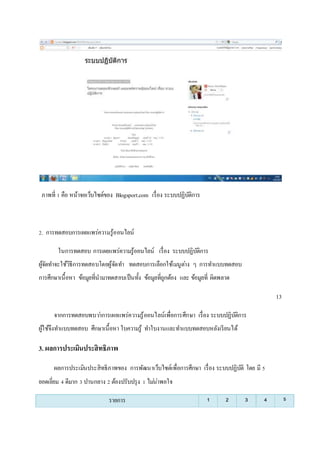 ภาพที่ 1 คือ หน้าจอเว็บไซต์ของ Blogsport.com เรื่อง ระบบปฏิบัติการ 
2. การทดสอบการเผยแพร่ความรู้ออนไลน์ 
ในการทดสอบ การเผยแพร่ความรู้ออนไลน์ เรื่อง ระบบปฏิบัติการ 
ผู้จัดทา จะใช้วิธีการทดสอบโดยผู้จัดทา ทดสอบการเลือกใช้เมนูตา่ง ๆ การทา แบบทดสอบ 
การศึกษาเนื้อหา ข้อมูลที่นามาทดสอบเป็นทั้ง ข้อมูลที่ถูกต้อง และ ข้อมูลที่ ผิดพลาด 
13 
จากการทดสอบพบวา่การเผยแพร่ความรู้ออนไลน์เพื่อการศึกษา เรื่อง ระบบปฏิบัติการ 
ผู้ใช้จึงทา แบบทดสอบ ศึกษาเนื้อหา ใบความรู้ ทา ใบงานและทา แบบทดสอบหลังเรียนได้ 
3. ผลการประเมินประสิทธิภาพ 
ผลการประเมินประสิทธิภาพของ การพัฒนาเว็บไซต์เพื่อการศึกษา เรื่อง ระบบปฏิบัติ โดย มี 5 
ยอดเยี่ยม 4 ดีมาก 3 ปานกลาง 2 ต้องปรับปรุง 1 ไมน่่าพอใจ 
รายการ 1 2 3 4 5 
 