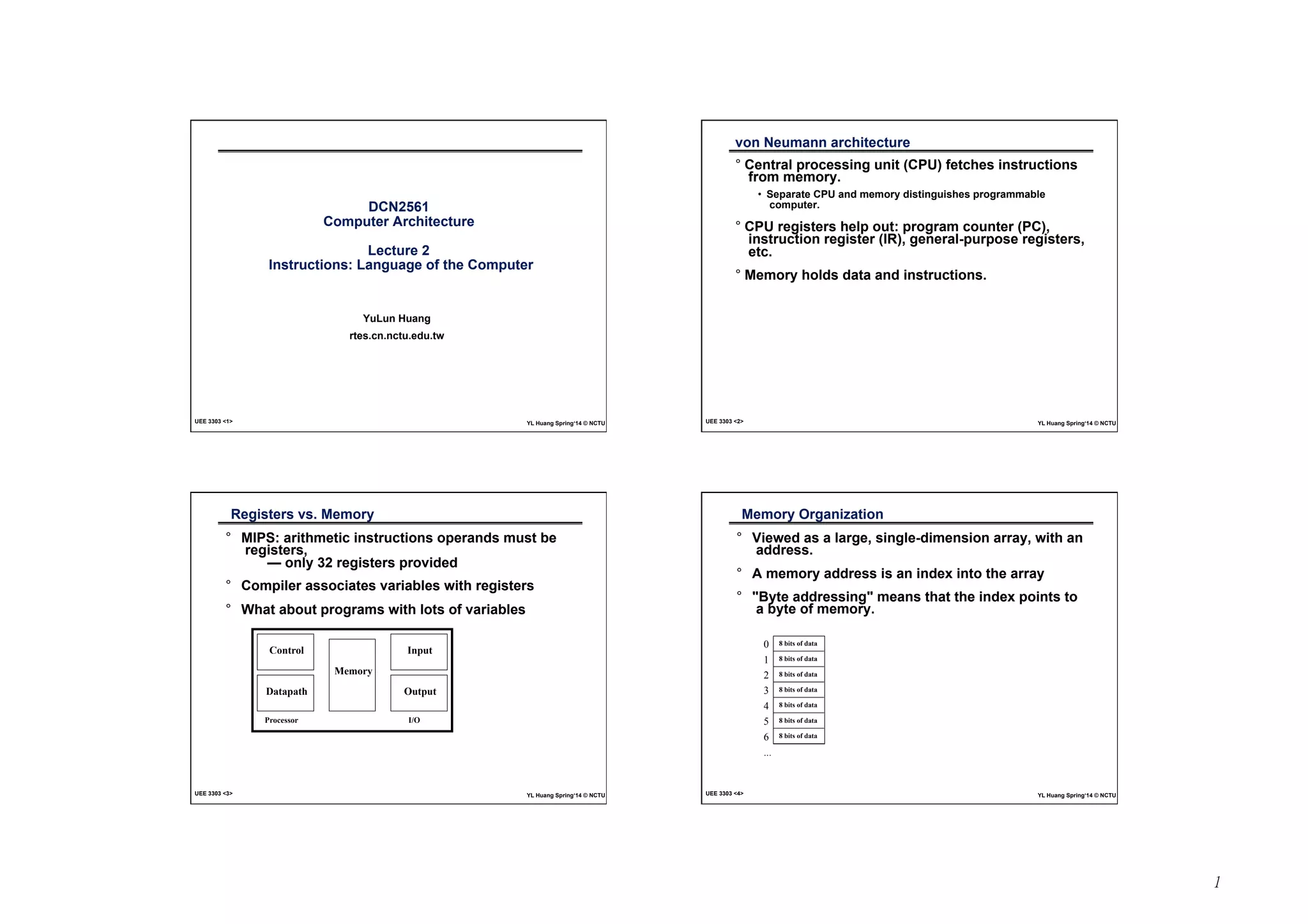 1 
DCN2561 
Computer Architecture 
Lecture 2 
Instructions: Language of the Computer 
YuLun Huang 
rtes.cn.nctu.edu.tw 
UEE 3303 <1> YL Huang Spring‘14 © NCTU 
von Neumann architecture 
° Central processing unit (CPU) fetches instructions 
from memory. 
• Separate CPU and memory distinguishes programmable 
computer. 
° CPU registers help out: program counter (PC), 
instruction register (IR), general-purpose registers, 
etc. 
° Memory holds data and instructions. 
UEE 3303 <2> YL Huang Spring‘14 © NCTU 
Registers vs. Memory 
° MIPS: arithmetic instructions operands must be 
registers, 
— only 32 registers provided 
° Compiler associates variables with registers 
° What about programs with lots of variables 
Control 
Datapath 
Memory 
Input 
Output 
Processor I/O 
UEE 3303 <3> YL Huang Spring‘14 © NCTU 
Memory Organization 
° Viewed as a large, single-dimension array, with an 
address. 
° A memory address is an index into the array 
° "Byte addressing" means that the index points to 
a byte of memory. 
0 
1 
2 
3 
4 
5 
6 
... 
8 bits of data 
8 bits of data 
8 bits of data 
8 bits of data 
8 bits of data 
8 bits of data 
8 bits of data 
UEE 3303 <4> YL Huang Spring‘14 © NCTU 
 