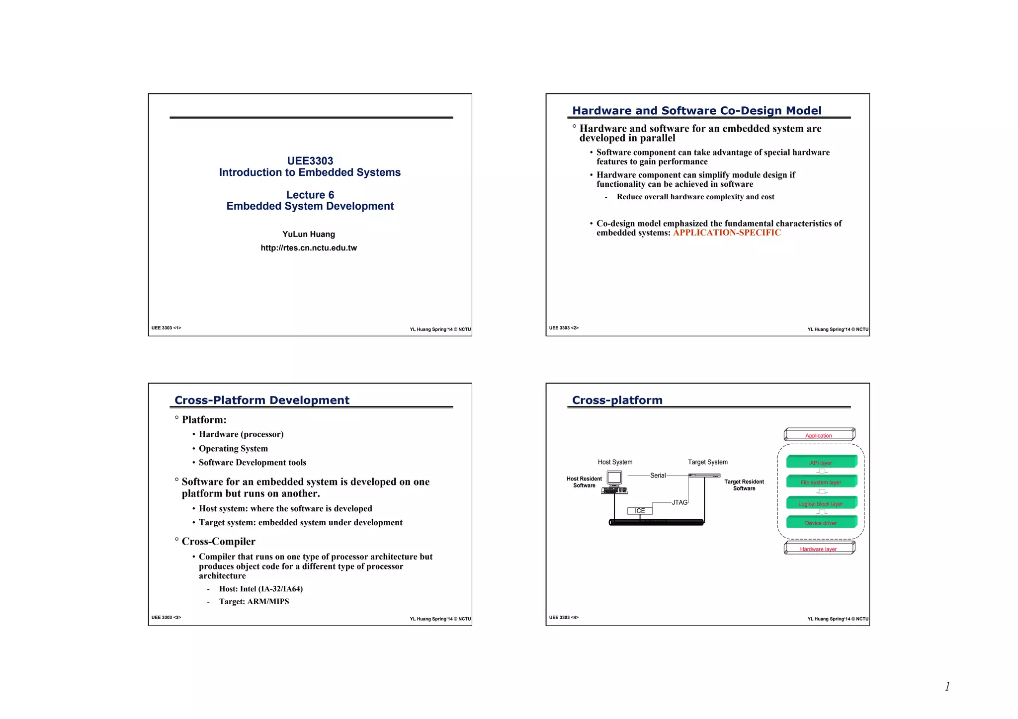 1 
UEE3303 
Introduction to Embedded Systems 
Lecture 6 
Embedded System Development 
YuLun Huang 
http://rtes.cn.nctu.edu.tw 
UEE 3303 <1> YL Huang Spring‘14 © NCTU 
Hardware and Software Co-Design Model 
° Hardware and software for an embedded system are 
developed in parallel 
• Software component can take advantage of special hardware 
features to gain performance 
• Hardware component can simplify module design if 
functionality can be achieved in software 
- Reduce overall hardware complexity and cost 
• Co-design model emphasized the fundamental characteristics of 
embedded systems: APPLICATION-SPECIFIC 
UEE 3303 <2> YL Huang Spring‘14 © NCTU 
Cross-Platform Development 
° Platform: 
• Hardware (processor) 
• Operating System 
• Software Development tools 
° Software for an embedded system is developed on one 
platform but runs on another. 
• Host system: where the software is developed 
• Target system: embedded system under development 
° Cross-Compiler 
• Compiler that runs on one type of processor architecture but 
produces object code for a different type of processor 
architecture 
- Host: Intel (IA-32/IA64) 
- Target: ARM/MIPS 
UEE 3303 <3> YL Huang Spring‘14 © NCTU 
Cross-platform 
Host System 
Target System 
HEWLET 
PACKARD 
Serial 
Host Resident 
Software Target Resident 
ICE 
Ethernet 
JTAG 
Software 
Application 
API layer 
File system layer 
Logical block layer 
Device driver 
Hardware layer 
UEE 3303 <4> YL Huang Spring‘14 © NCTU 
 