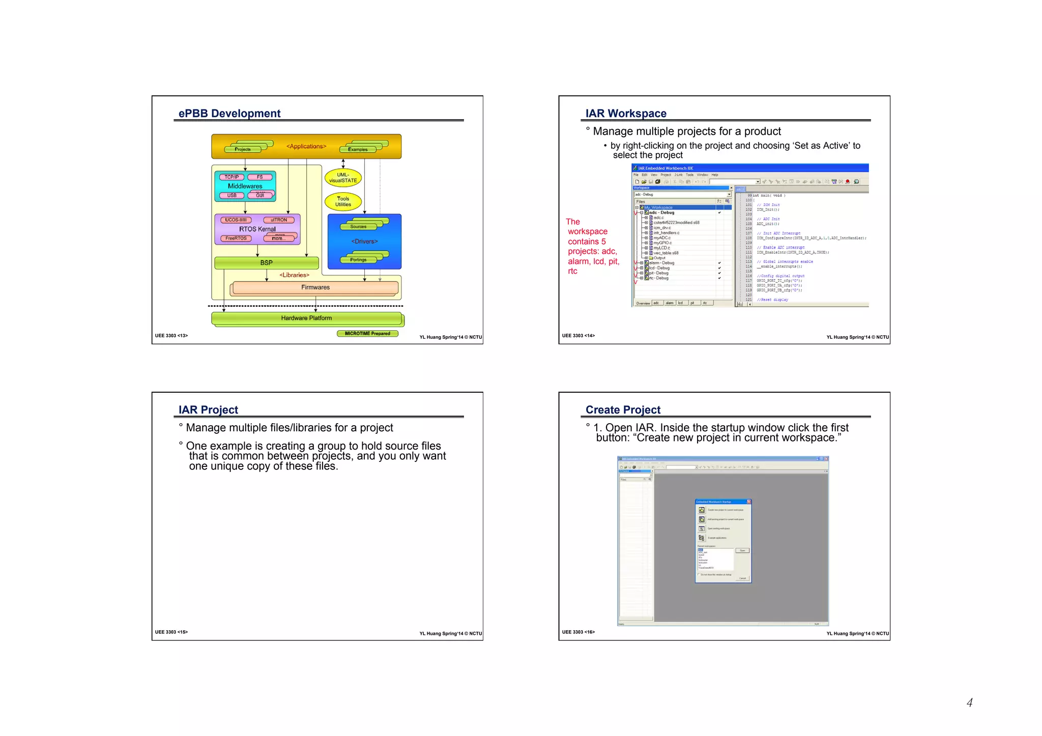 4 
ePBB Development 
UEE 3303 13 YL Huang Spring‘14 © NCTU 
IAR Workspace 
° Manage multiple projects for a product 
• by right-clicking on the project and choosing ‘Set as Active’ to 
select the project 
V 
V 
V 
V 
V 
The 
workspace 
contains 5 
projects: adc, 
alarm, lcd, pit, 
rtc 
UEE 3303 14 YL Huang Spring‘14 © NCTU 
IAR Project 
° Manage multiple files/libraries for a project 
° One example is creating a group to hold source files 
that is common between projects, and you only want 
one unique copy of these files. 
UEE 3303 15 YL Huang Spring‘14 © NCTU 
Create Project 
° 1. Open IAR. Inside the startup window click the first 
button: “Create new project in current workspace.” 
UEE 3303 16 YL Huang Spring‘14 © NCTU 
 