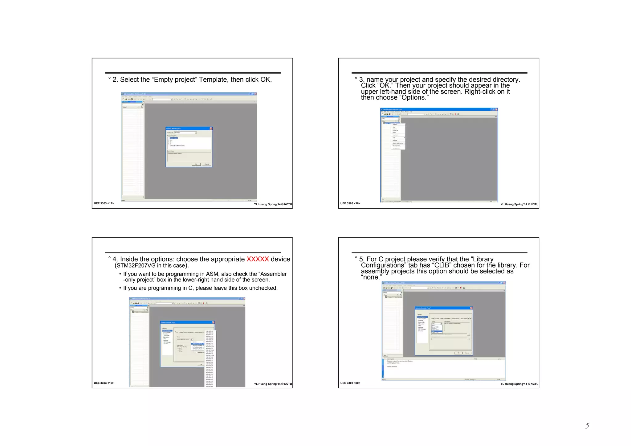 5 
° 2. Select the “Empty project” Template, then click OK. 
UEE 3303 17 YL Huang Spring‘14 © NCTU 
° 3. name your project and specify the desired directory. 
Click “OK.” Then your project should appear in the 
upper left-hand side of the screen. Right-click on it 
then choose “Options.” 
UEE 3303 18 YL Huang Spring‘14 © NCTU 
° 4. Inside the options: choose the appropriate XXXXX device 
(STM32F207VG in this case). 
• If you want to be programming in ASM, also check the “Assembler 
-only project” box in the lower-right hand side of the screen. 
• If you are programming in C, please leave this box unchecked. 
UEE 3303 19 YL Huang Spring‘14 © NCTU 
° 5. For C project please verify that the “Library 
Configurations” tab has “CLIB” chosen for the library. For 
assembly projects this option should be selected as 
“none.” 
UEE 3303 20 YL Huang Spring‘14 © NCTU 
 