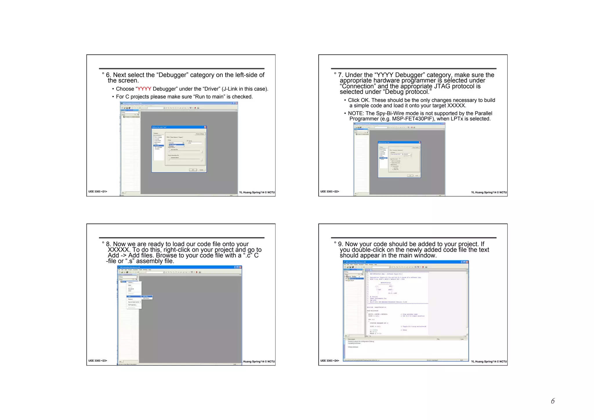 6 
° 6. Next select the “Debugger” category on the left-side of 
the screen. 
• Choose “YYYY Debugger” under the “Driver” (J-Link in this case). 
• For C projects please make sure “Run to main” is checked. 
UEE 3303 21 YL Huang Spring‘14 © NCTU 
° 7. Under the “YYYY Debugger” category, make sure the 
appropriate hardware programmer is selected under 
“Connection” and the appropriate JTAG protocol is 
selected under “Debug protocol.” 
• Click OK. These should be the only changes necessary to build 
a simple code and load it onto your target XXXXX. 
• NOTE: The Spy-Bi-Wire mode is not supported by the Parallel 
Programmer (e.g. MSP-FET430PIF), when LPTx is selected. 
UEE 3303 22 YL Huang Spring‘14 © NCTU 
° 8. Now we are ready to load our code file onto your 
XXXXX. To do this, right-click on your project and go to 
Add - Add files. Browse to your code file with a “.c” C 
-file or “.s” assembly file. 
UEE 3303 23 YL Huang Spring‘14 © NCTU 
° 9. Now your code should be added to your project. If 
you double-click on the newly added code file the text 
should appear in the main window. 
UEE 3303 24 YL Huang Spring‘14 © NCTU 
 