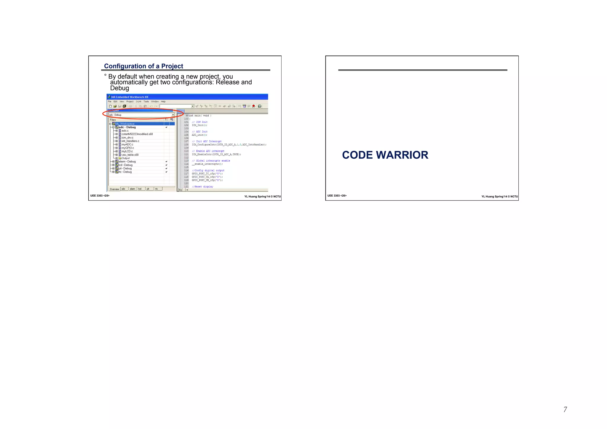7 
Configuration of a Project 
° By default when creating a new project, you 
automatically get two configurations: Release and 
Debug 
UEE 3303 25 YL Huang Spring‘14 © NCTU 
CODE WARRIOR 
UEE 3303 26 YL Huang Spring‘14 © NCTU 
 