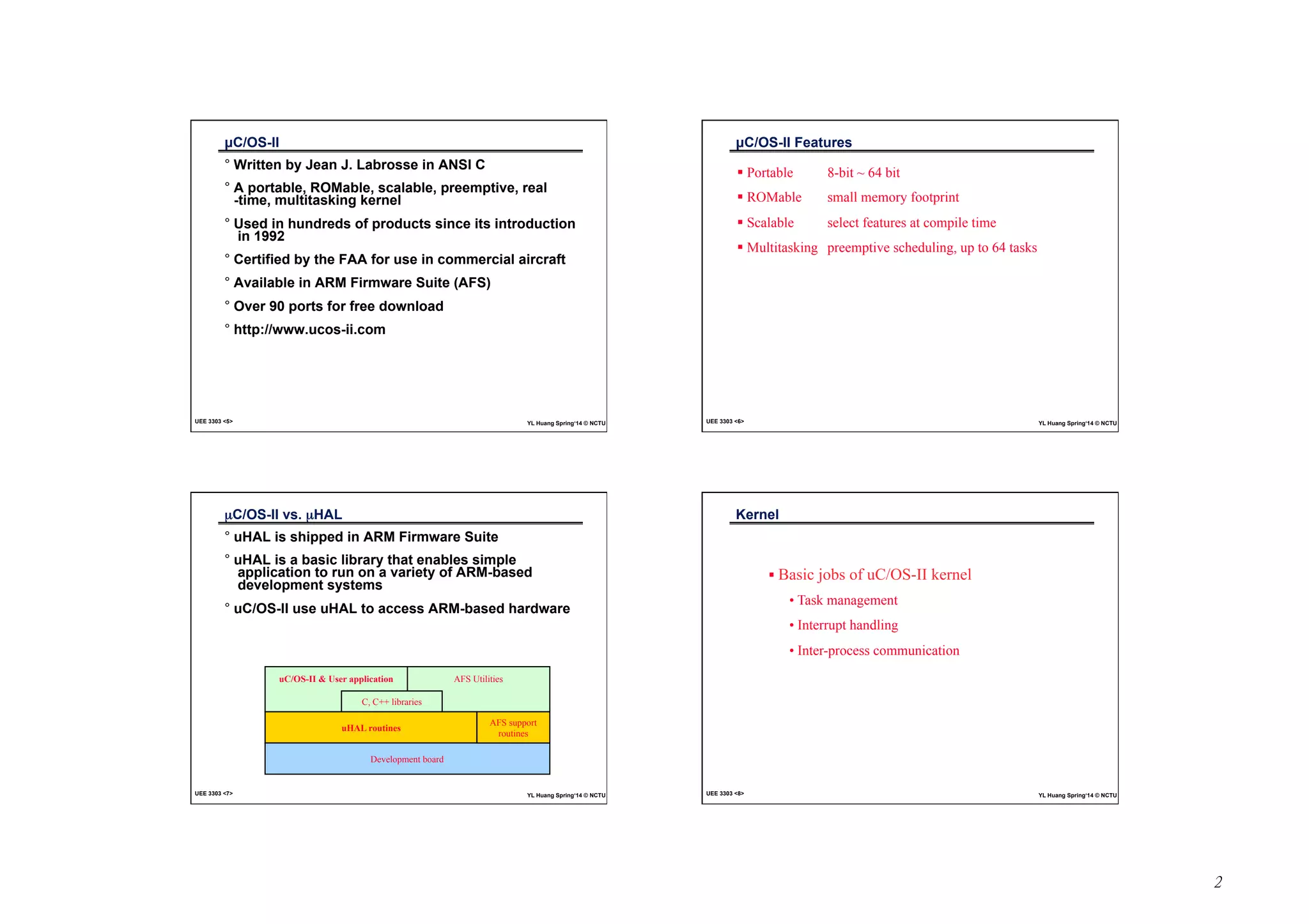 2 
μC/OS-II 
° Written by Jean J. Labrosse in ANSI C 
° A portable, ROMable, scalable, preemptive, real 
-time, multitasking kernel 
° Used in hundreds of products since its introduction 
in 1992 
° Certified by the FAA for use in commercial aircraft 
° Available in ARM Firmware Suite (AFS) 
° Over 90 ports for free download 
° http://www.ucos-ii.com 
UEE 3303 5 YL Huang Spring‘14 © NCTU 
μC/OS-II Features 
! Portable 8-bit ~ 64 bit 
! ROMable small memory footprint 
! Scalable select features at compile time 
! Multitasking preemptive scheduling, up to 64 tasks 
UEE 3303 6 YL Huang Spring‘14 © NCTU 
μC/OS-II vs. μHAL 
° uHAL is shipped in ARM Firmware Suite 
° uHAL is a basic library that enables simple 
application to run on a variety of ARM-based 
development systems 
° uC/OS-II use uHAL to access ARM-based hardware 
uC/OS-II  User application 
AFS Utilities 
C, C++ libraries 
uHAL routines 
Development board 
AFS support 
routines 
UEE 3303 7 YL Huang Spring‘14 © NCTU 
Kernel 
! Basic jobs of uC/OS-II kernel 
• Task management 
• Interrupt handling 
• Inter-process communication 
UEE 3303 8 YL Huang Spring‘14 © NCTU 
 