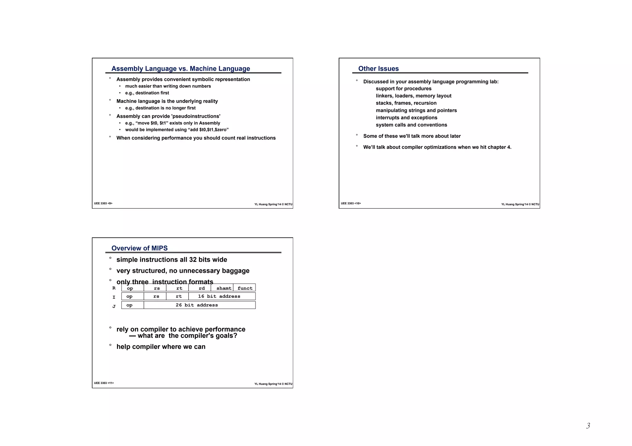 3 
Assembly Language vs. Machine Language 
° Assembly provides convenient symbolic representation 
• much easier than writing down numbers 
• e.g., destination first 
° Machine language is the underlying reality 
• e.g., destination is no longer first 
° Assembly can provide 'pseudoinstructions' 
• e.g., “move $t0, $t1” exists only in Assembly 
• would be implemented using “add $t0,$t1,$zero” 
° When considering performance you should count real instructions 
UEE 3303 <9> YL Huang Spring‘14 © NCTU 
Other Issues 
° Discussed in your assembly language programming lab: 
support for procedures 
linkers, loaders, memory layout 
stacks, frames, recursion 
manipulating strings and pointers 
interrupts and exceptions 
system calls and conventions 
° Some of these we'll talk more about later 
° We’ll talk about compiler optimizations when we hit chapter 4. 
UEE 3303 <10> YL Huang Spring‘14 © NCTU 
Overview of MIPS 
° simple instructions all 32 bits wide 
° very structured, no unnecessary baggage 
° only three instruction formats 
op rs rt rd shamt funct 
op rs rt 16 bit address 
op 26 bit address 
R 
I 
J 
° rely on compiler to achieve performance 
— what are the compiler's goals? 
° help compiler where we can 
UEE 3303 <11> YL Huang Spring‘14 © NCTU 
 