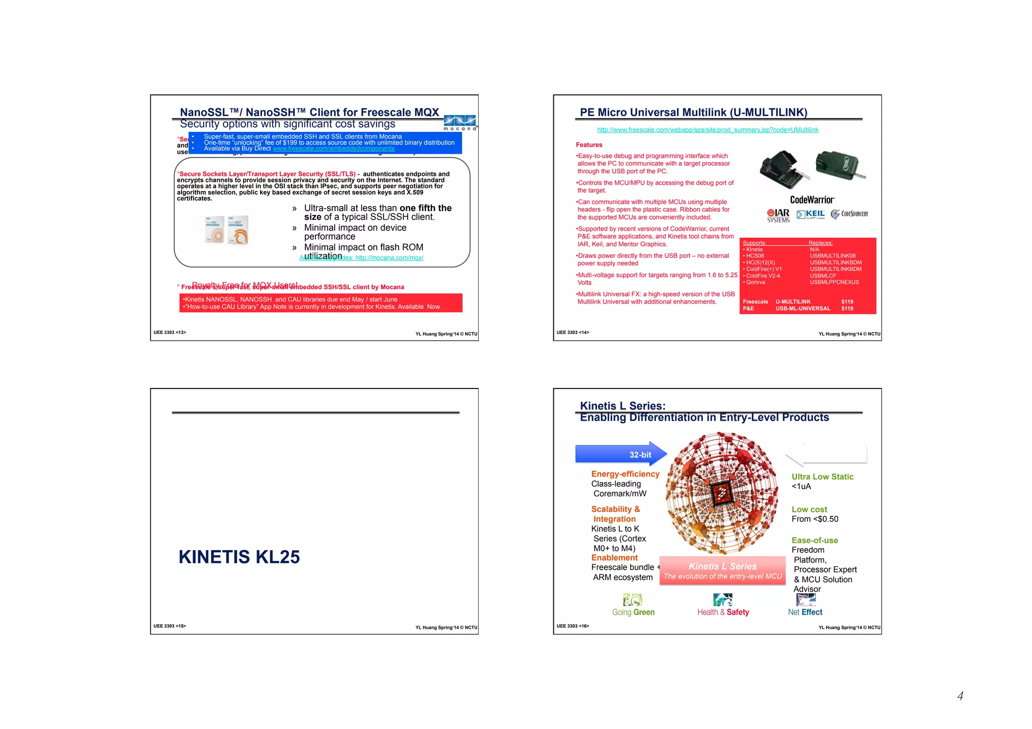 4 
NanoSSL™/ NanoSSH™ Client for Freescale MQX 
Security options with significant cost savings 
° Secure Shell (SSH) encrypts communications between hosts over an insecure network, 
and it’s great for logging into and executing commands on networked computers. It’s also 
useful for tunneling, port-forwarding and secure file transfers using the SFTP protocol. 
• Super-fast, super-small embedded SSH and SSL clients from Mocana 
• One-time “unlocking” fee of $199 to access source code with unlimited binary distribution 
• Available via Buy Direct www.freescale.com/embeddedcomponents 
° Secure Sockets Layer/Transport Layer Security (SSL/TLS) - authenticates endpoints and 
encrypts channels to provide session privacy and security on the Internet. The standard 
operates at a higher level in the OSI stack than IPsec, and supports peer negotiation for 
algorithm selection, public key based exchange of secret session keys and X.509 
certificates. 
» Ultra-small at less than one fifth the 
size of a typical SSL/SSH client. 
» Minimal impact on device 
performance 
» Minimal impact on flash ROM 
utilization 
Addition Upgrades: http://mocana.com/mqx/ 
Royalty-Free for MQX Users! 
° Freescale’s super-fast, super-small embedded SSH/SSL client by Mocana 
• Kinetis NANOSSL, NANOSSH and CAU libraries due end May / start June 
• “How-to-use CAU Library” App Note is currently in development for Kinetis. Available Now 
UEE 3303 13 YL Huang Spring‘14 © NCTU 
PE Micro Universal Multilink (U-MULTILINK) 
http://www.freescale.com/webapp/sps/site/prod_summary.jsp?code=UMultilink 
Features 
• Easy-to-use debug and programming interface which 
allows the PC to communicate with a target processor 
through the USB port of the PC. 
• Controls the MCU/MPU by accessing the debug port of 
the target. 
• Can communicate with multiple MCUs using multiple 
headers - flip open the plastic case. Ribbon cables for 
the supported MCUs are conveniently included. 
• Supported by recent versions of CodeWarrior, current 
PE software applications, and Kinetis tool chains from 
IAR, Keil, and Mentor Graphics. 
• Draws power directly from the USB port – no external 
power supply needed 
• Multi-voltage support for targets ranging from 1.6 to 5.25 
Volts 
• Multilink Universal FX: a high-speed version of the USB 
Multilink Universal with additional enhancements. 
Supports: Replaces: 
• Kinetis N/A 
• HCS08 USBMULTILINK08 
• HC(S)12(X) USBMULTILINKBDM 
• ColdFire(+) V1 USBMULTILINKBDM 
• ColdFire V2-4 USBMLCF 
• Qorivva USBMLPPCNEXUS 
Freescale U-MULTILINK $119 
PE USB-ML-UNIVERSAL $119 
UEE 3303 14 YL Huang Spring‘14 © NCTU 
KINETIS KL25 
UEE 3303 15 YL Huang Spring‘14 © NCTU 
Kinetis L Series: 
Enabling Differentiation in Entry-Level Products 
32-bit 8-bit 
Energy-efficiency 
Class-leading 
Coremark/mW 
Scalability  
Integration 
Kinetis L to K 
Series (Cortex 
M0+ to M4) 
Enablement 
Freescale bundle + 
ARM ecosystem 
Ultra Low Static 
1uA 
Low cost 
From $0.50 
Ease-of-use 
Freedom 
Platform, 
Processor Expert 
 MCU Solution 
Advisor 
Kinetis L Series 
The evolution of the entry-level MCU 
UEE 3303 16 YL Huang Spring‘14 © NCTU 
 