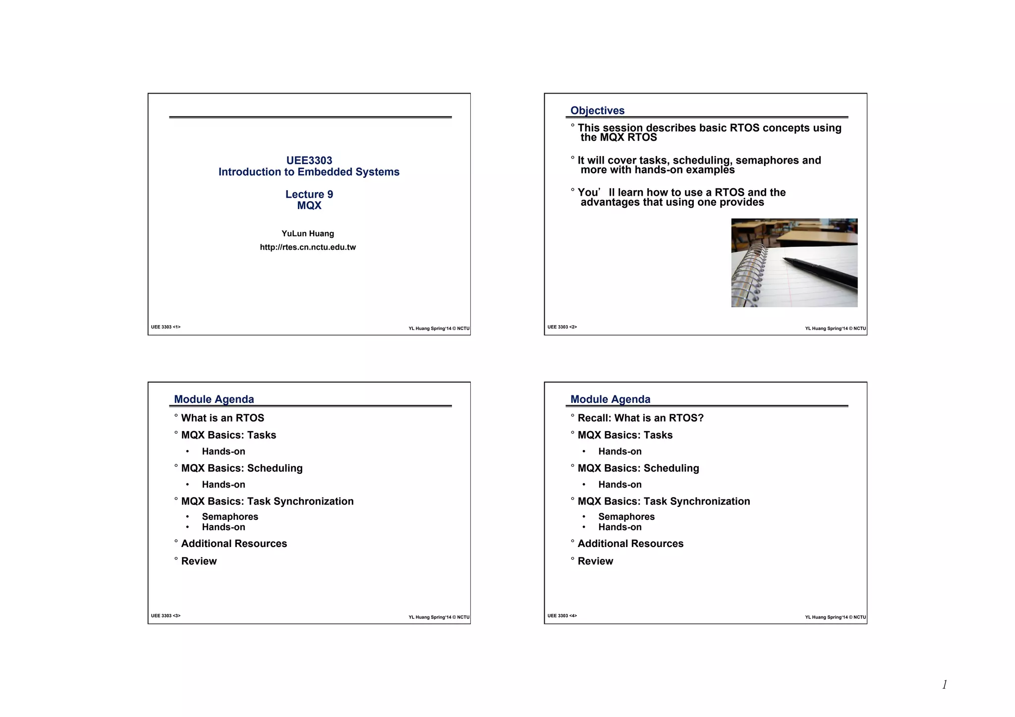 1 
UEE3303 
Introduction to Embedded Systems 
Lecture 9 
MQX 
YuLun Huang 
http://rtes.cn.nctu.edu.tw 
UEE 3303 1 YL Huang Spring‘14 © NCTU 
Objectives 
° This session describes basic RTOS concepts using 
the MQX RTOS 
° It will cover tasks, scheduling, semaphores and 
more with hands-on examples 
° You’ll learn how to use a RTOS and the 
advantages that using one provides 
UEE 3303 2 YL Huang Spring‘14 © NCTU 
Module Agenda 
° What is an RTOS 
° MQX Basics: Tasks 
• Hands-on 
° MQX Basics: Scheduling 
• Hands-on 
° MQX Basics: Task Synchronization 
• Semaphores 
• Hands-on 
° Additional Resources 
° Review 
UEE 3303 3 YL Huang Spring‘14 © NCTU 
Module Agenda 
° Recall: What is an RTOS? 
° MQX Basics: Tasks 
• Hands-on 
° MQX Basics: Scheduling 
• Hands-on 
° MQX Basics: Task Synchronization 
• Semaphores 
• Hands-on 
° Additional Resources 
° Review 
UEE 3303 4 YL Huang Spring‘14 © NCTU 
 
