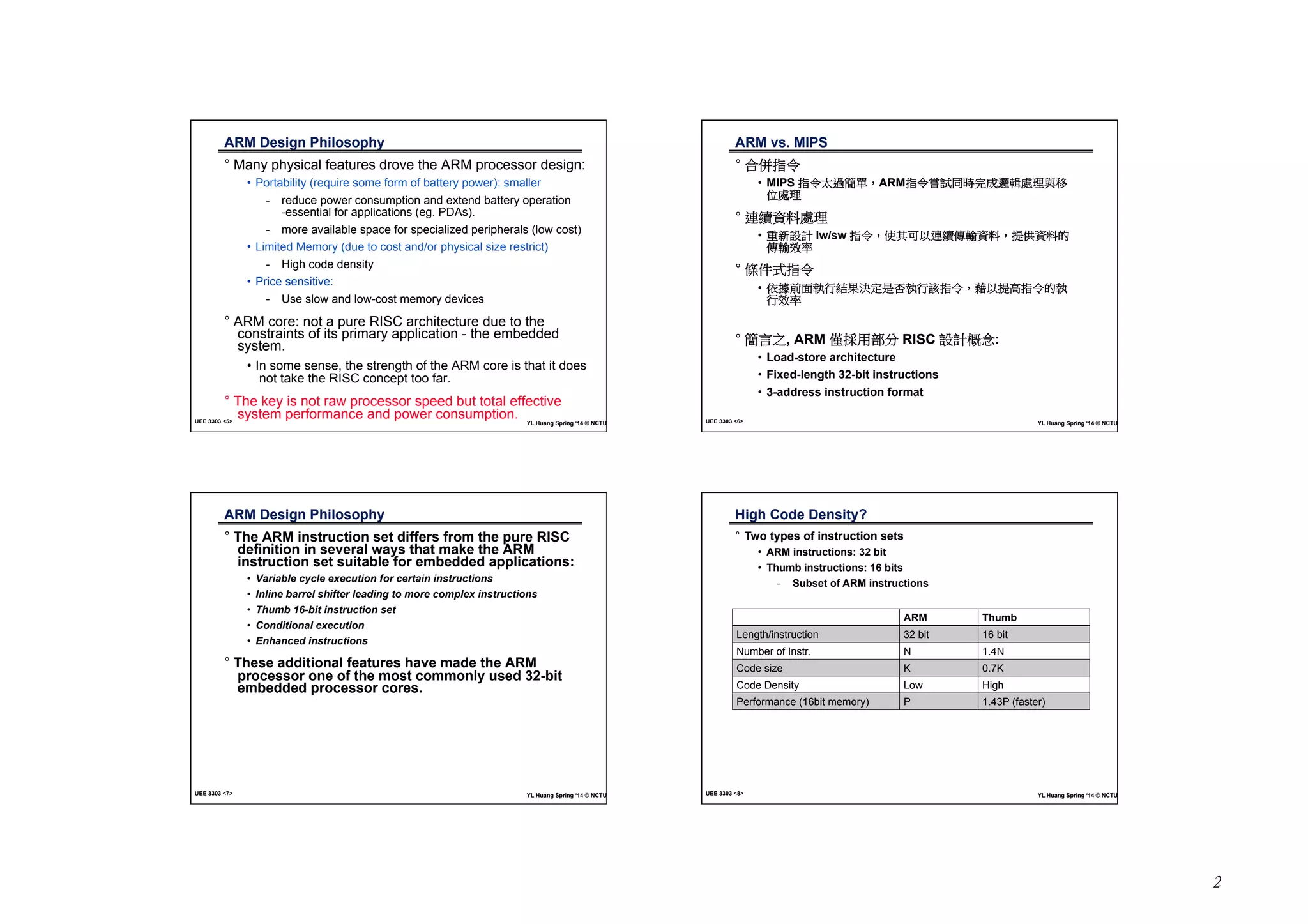 2 
ARM Design Philosophy 
Ď° Many physical features drove the ARM processor design: 
• Portability (require some form of battery power): smaller 
- reduce power consumption and extend battery operation 
-essential for applications (eg. PDAs). 
- more available space for specialized peripherals (low cost) 
• Limited Memory (due to cost and/or physical size restrict) 
- High code density 
• Price sensitive: 
- Use slow and low-cost memory devices 
° ARM core: not a pure RISC architecture due to the 
constraints of its primary application - the embedded 
system. 
• In some sense, the strength of the ARM core is that it does 
not take the RISC concept too far. 
° The key is not raw processor speed but total effective 
system performance and power consumption. UEE 3303 <6> YL Huang Spring ‘14 © NCTU 
UEE 3303 <5> YL Huang Spring ‘14 © NCTU 
ARM vs. MIPSĎ 
° ⎰Ἕ㊯Ẍ 
• MIPS ㊯Ẍ⣒忶䯉╖炻ARM㊯Ẍ▿娎⎴㗪⬴ㆸ怷廗嗽䎮冯䦣 
ỵ嗽䎮 
° 忋临屯㕁嗽䎮 
• 慵㕘姕妰ġlw/swġ㊯Ẍ炻ἧ℞⎗ẍ忋临⁛廠屯㕁炻㍸ὃ屯㕁䘬 
⁛廠㓰䌯 
° 㡅ẞ⺷㊯Ẍ 
• ὅ㒂⇵朊➟埴䳸㝄㰢⭂㗗⏎➟埴娚㊯Ẍ炻啱ẍ㍸檀㊯Ẍ䘬➟ 
埴㓰䌯 
° 䯉妨ᷳ, ARM ⁭㍉䓐悐↮ġRISC 姕妰㤪⾝: 
• Load-store architecture 
• Fixed-length 32-bit instructions 
• 3-address instruction format 
ARM Design Philosophy 
Ď° The ARM instruction set differs from the pure RISC 
definition in several ways that make the ARM 
instruction set suitable for embedded applications: 
• Variable cycle execution for certain instructions 
• Inline barrel shifter leading to more complex instructions 
• Thumb 16-bit instruction set 
• Conditional execution 
• Enhanced instructions 
° These additional features have made the ARM 
processor one of the most commonly used 32-bit 
embedded processor cores. Ď 
UEE 3303 <7> YL Huang Spring ‘14 © NCTU 
High Code Density?Ď 
° Two types of instruction sets 
- Subset of ARM instructions 
ARMĎ ThumbĎ 
• ARM instructions: 32 bit 
• Thumb instructions: 16 bits 
Length/instructionĎ 32 bitĎ 16 bitĎ 
Number of Instr.Ď NĎ 1.4NĎ 
Code sizeĎ K Ď 0.7KĎ 
Code DensityĎ LowĎ High 
Performance (16bit memory)Ď PĎ 1.43P (faster) 
UEE 3303 <8> YL Huang Spring ‘14 © NCTU 
 