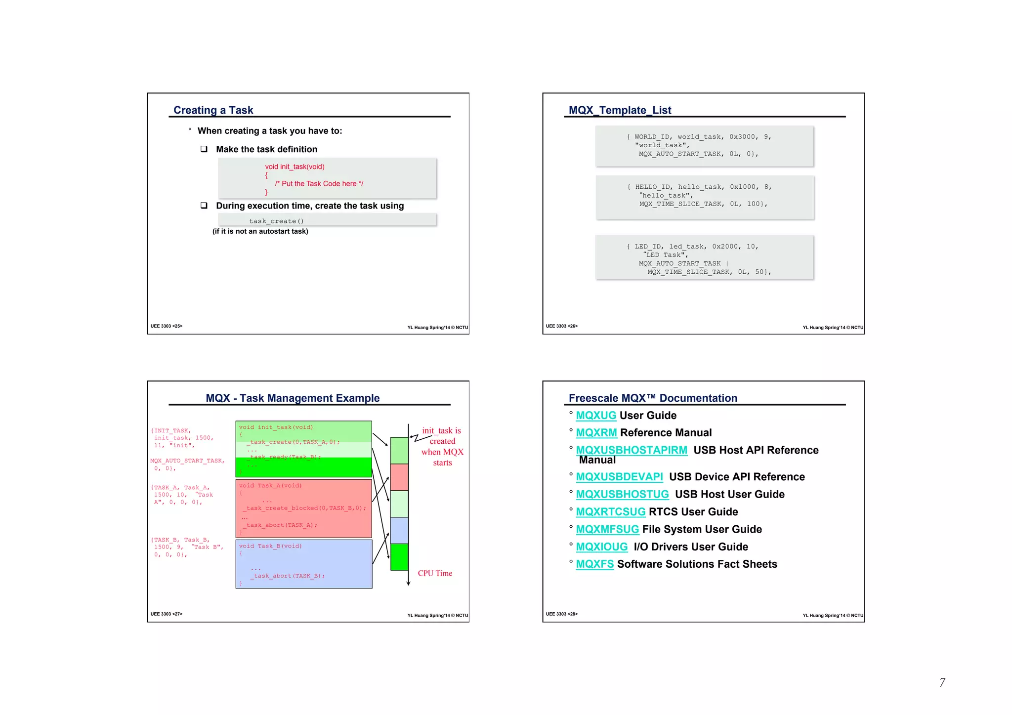 7 
Creating a Task 
° When creating a task you have to: 
! Make the task definition 
void init_task(void) 
{ 
/* Put the Task Code here */ 
} 
! During execution time, create the task using 
task_create() 
(if it is not an autostart task) 
UEE 3303 25 YL Huang Spring‘14 © NCTU 
MQX_Template_List 
{ WORLD_ID, world_task, 0x3000, 9, 
world_task, 
MQX_AUTO_START_TASK, 0L, 0}, 
{ HELLO_ID, hello_task, 0x1000, 8, 
“hello_task, 
MQX_TIME_SLICE_TASK, 0L, 100}, 
{ LED_ID, led_task, 0x2000, 10, 
“LED Task, 
MQX_AUTO_START_TASK | 
MQX_TIME_SLICE_TASK, 0L, 50}, 
UEE 3303 26 YL Huang Spring‘14 © NCTU 
MQX - Task Management Example 
void init_task(void) 
{ 
_task_create(0,TASK_A,0); 
... 
_task_ready(Task_B); 
... 
} 
{INIT_TASK, 
init_task, 1500, 
11, init, 
MQX_AUTO_START_TASK, 
0, 0}, 
void Task_A(void) 
{ 
... 
_task_create_blocked(0,TASK_B,0); 
... 
_task_abort(TASK_A); 
} 
void Task_B(void) 
{ 
... 
_task_abort(TASK_B); 
} 
init_task is 
created 
when MQX 
starts 
CPU Time 
{TASK_A, Task_A, 
1500, 10, “Task 
A, 0, 0, 0}, 
{TASK_B, Task_B, 
1500, 9, “Task B, 
0, 0, 0}, 
UEE 3303 27 YL Huang Spring‘14 © NCTU 
Freescale MQX™ Documentation 
° MQXUG User Guide 
° MQXRM Reference Manual 
° MQXUSBHOSTAPIRM USB Host API Reference 
Manual 
° MQXUSBDEVAPI USB Device API Reference 
° MQXUSBHOSTUG USB Host User Guide 
° MQXRTCSUG RTCS User Guide 
° MQXMFSUG File System User Guide 
° MQXIOUG I/O Drivers User Guide 
° MQXFS Software Solutions Fact Sheets 
UEE 3303 28 YL Huang Spring‘14 © NCTU 
 
