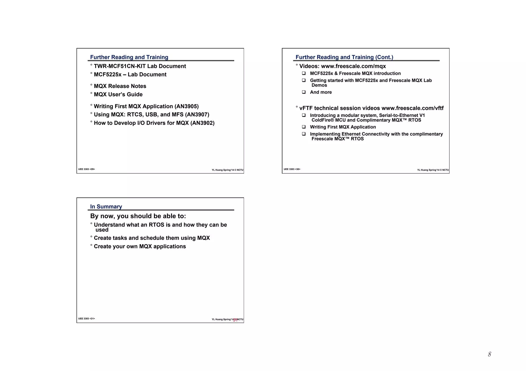 8 
Further Reading and Training 
° TWR-MCF51CN-KIT Lab Document 
° MCF5225x – Lab Document 
° MQX Release Notes 
° MQX User’s Guide 
° Writing First MQX Application (AN3905) 
° Using MQX: RTCS, USB, and MFS (AN3907) 
° How to Develop I/O Drivers for MQX (AN3902) 
UEE 3303 29 YL Huang Spring‘14 © NCTU 
Further Reading and Training (Cont.) 
° Videos: www.freescale.com/mqx 
! MCF5225x  Freescale MQX introduction 
! Getting started with MCF5225x and Freescale MQX Lab 
Demos 
! And more 
° vFTF technical session videos www.freescale.com/vftf 
! Introducing a modular system, Serial-to-Ethernet V1 
ColdFire® MCU and Complimentary MQX™ RTOS 
! Writing First MQX Application 
! Implementing Ethernet Connectivity with the complimentary 
Freescale MQX™ RTOS 
UEE 3303 30 YL Huang Spring‘14 © NCTU 
In Summary 
By now, you should be able to: 
° Understand what an RTOS is and how they can be 
used 
° Create tasks and schedule them using MQX 
° Create your own MQX applications 
UEE 3303 31 YL Huang Spring‘14 © NCTU 
31 
