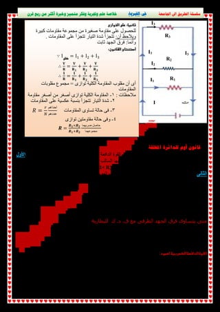 سلسلة الطريق الى الجامعة فى الفيزياء خلاصة علم وتجربة وفكر متميز وخبرة أكثر من ربع قرن 
R3 
  I3 
I3 I3 
R2 
R1 
I2 
I1 
I 
قانون أوم للدائرة المغلقة 
للحصول على مقاومة صغیرة من مجموعة مقاومات كبیرة 
ویلاحظ أن: تتجزأ شدة التیار تتجزأ على المقاومات . 
وأنما: فرق الجھد ثابت 
  
 ∵ I = Iଵ + Iଶ + Iଷ 
∴  ܄ 
܀ = ܄ 
  
܀૚ 
∴ ૚ 
 + ܄ 
܀૛ 
+ ܄ 
܀૜ 
܀ = ૚ 
܀૚ 
+ ૚ 
܀૛ 
+ ૚ 
܀૜ 
  
أى أن مقلوب المقاومة الكلیة توازى = مجموع مقلوبات 
المقاومات 
ملاحظات : ١- المقاومة الكلیة توازى أصغر من أصغر مقاومة 
٢- شدة التیار تتجزأ بنسبة عكسیة على المقاومات 
ܴ = ௥ ٣- فى حالة تساوى المقاومات 
ே 
احداھم 
عددھم 
٤- وفى حالة مقاومتین توازى 
ࡾ = ࡾ૚×ࡾ૛ 
ࡾ૚ାࡾ૛ 
حاصل ضربھما 
مجموعھما 
للبطاریة تنقسم الى قسمین الأول : (VB) من تعریف القوة الدافعة الكھربیة للبطاریة نجد أن القوة الدافعة الكھربیة 
ویطلق على ھذا ، ( R ) یدفع الشحنات من القطب الموجب للبطاریة الى قطبھا السالب خلال المقاومة الخارجیة 
(VB) وھو دائما أقل من ( I× R) ویساوى (V) القسم الفرق فى الجھد بین قطبى البطاریة 
( I r ) ویساوى ( V ) الثانى : یدفع التیار الكھربى من القطب السالب الى القطب الموجب داخل البطاریة 
VB = V خارجى + V داخلى 
VB = IR + Ir 
المقاومة الداخلیة ( r ) ، المقاومة الخارجیة ( R ) حیث 
 VB = I ( R + r ) 
۷ = ܄۰ 
܀ାܚ 
متى يتساوى فرق الجھد الطرفى مع ق. د. ك للبطارية 
( VB = V + I r ) صفر حیث = Ir عندما المقدار 
المقاومة الداخلیة = صفر وھذا محال ٠ ( r ) وھناك أحتمالان: * أما 
أو شدة التیار= صفر ویحدث ذلك عندما الدائرة مفتوحة أى فى حالة عدم مرور تیار 
فى حالة عدم مرور تیار أى والدائرة مفتوحة V = E أى أن 
ھى فرق الجھد بین قطبى العمود فى حالةعدم مرور تیار كھربى فى دائرتھ. : 
