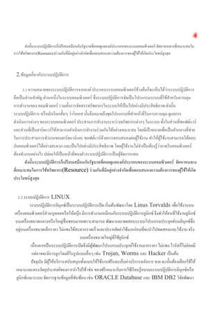 4 
ดังนั้นระบบปฏิบัติการก็เปรียบเสมือนกับรัฐบาลที่คอยดูแลองค์ประกอบของระบบคอมพิวเตอร์ จัดหาหนทางที่เหมาะสมใน การใช้ทรัพยากร(Resource)ร่วมกันที่มีอยู่อย่างจำกัดเพื่อตอบสนองความต้องการของผู้ใช้ให้เกิดประโยชน์สูงสุด 
2.ข้อมูลเกี่ยวกับระบบปฏิบัติการ 
2.1 ความหมายของระบบปฏิบัติการจากองค์ ประกอบระบบคอมพิวเตอร์ข้างต้นก็จะเห็นได้ว่าระบบปฏิบัติการ ถือเป็นส่วนสำคัญ ส่วนหนึ่งในระบบคอมพิวเตอร์ ซึ่งระบบปฏิบัติการจัดเป็นโปรแกรมระบบที่ใช้สำหรับควบคุม การทำงานของ คอมพิวเตอร์ รวมทั้งการจัดสรรทรัพยากรในระบบให้เป็นไปอย่างมีประสิทธิภาพ ดังนั้น ระบบปฏิบัติการ หรือมักเรียกสั้นๆ ว่าโอเอส นั้นจึงหมายถึงชุดโปรแกรมที่ทำหน้าที่ในการควบคุม ดูแลการ ดำเนินการต่างๆ ของระบบคอมพิวเตอร์ ประสานการทำงานระหว่างทรัพยากรต่างๆ ในระบบ ทั้งในส่วนที่ซอฟต์แวร์ และส่วนที่เป็นฮาร์ดแวร์ให้สามารถดำเนินการทำงานร่วมกันได้อย่างเหมาะสม โดยมีเป้าหมายเพื่อเป็นตัวกลางที่ช่วย ในการประสานการทำงานของฮาร์ดแวร์และ ซอฟต์แวร์ด้วยการตอบสนองต่อผู้ใช้งาน ทำให้ผู้ใช้งานสามารถโต้ตอบ กับคอมพิวเตอร์ได้อย่างสะดวก และเป็นไปอย่างมีประสิทธิภาพ โดยผู้ใช้งานไม่จำเป็นต้องรู้ว่าภายในคอมพิวเตอร์ ต้องทำงานอย่างไร ปล่อยให้เป็นหน้าที่ของตัวระบบปฏิบัติการเป็นผู้จัดการแทน 
ดังนั้นระบบปฏิบัติการก็เปรียบเสมือนกับรัฐบาลที่คอยดูแลองค์ประกอบของระบบคอมพิวเตอร์ จัดหาหนทาง ที่เหมาะสมในการใช้ทรัพยากร(Resource) ร่วมกันที่มีอยู่อย่างจำกัดเพื่อตอบสนองความต้องการของผู้ใช้ให้เกิด ประโยชน์สูงสุด 
2.2 ระบบปฏิบัติการ LINUX 
ระบบปฏิบัติการลินุกซ์เป็นระบบปฏิบัติการเปิด เริ่มต้นพัฒนาโดย Linus Torvalds เพื่อใช้งานบน เครื่องคอมพิวเตอร์ส่วนบุคคลหรือโน้ตบุ๊ก มีการทำงานเหมือนกับระบบปฏิบัติการยูนิกซ์ จึงทำให้คนที่ใช้งานยูนิกซ์ บนเครื่องขนาดกลางหรือใหญ่ชื่นชอบมากเพราะสามารถ พัฒนาและทดสอบระบบโปรแกรมประยุกต์บนลินุกซ์ซึ่ง อยู่บนเครื่องขนาดเล็กราคา ไม่แพงได้สะดวกรวดเร็วและประหยัดค่าใช้มากก่อนที่จะนำไปทดสอบและใช้งาน จริง บนเครื่องขนาดใหญ่ที่ใช้ยูนิกซ์ 
เนื่องจากเป็นระบบปฏิบัติการเปิดจึงมีผู้พัฒนาโปรแกรมประยุกต์ใช้งานมากราคา ไม่แพง ไวรัสก็ไม่ค่อยมี แต่อาจจะมีการถูกโจมตีในรูปแบบอื่นๆ เช่น Trojan, Worms และ Hacker เป็นต้น 
ปัจจุบัน มีผู้ให้บริการสนับสนุนทั้งแบบให้ใช้งานฟรีและเก็บค่าบริการหลังการ ขาย ฉะนั้นต้องเลือกใช้ให้ เหมาะและตรงวัตถุประสงค์ของการนำไปใช้ เช่น ของฟรีเหมาะกับการใช้เรียนรู้อบรมระบบปฏิบัติการลินุกซ์หรือ ยูนิกซ์และระบบ จัดการฐานข้อมูลที่ซับซ้อน เช่น ORACLE Database และ IBM DB2 วิจัยพัฒนา  