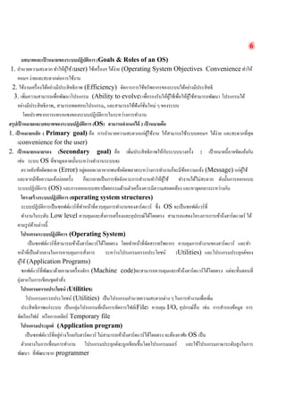 6 
บทบาทและเป้าหมายของระบบปฏิบัติการ (Goals & Roles of an OS) 
1. อำนวยความสะดวก ทำให้ผู้ใช้ (user) ใช้เครื่องฯ ได้ง่าย (Operating System Objectives Convenience ทำให้ คอมฯ ง่ายและสะดวกต่อการใช้งาน 
2. ใช้งานเครื่องได้อย่างมีประสิทธิภาพ (Efficiency) จัดการการใช้ทรัพยากรของระบบได้อย่างมีประสิทธิ 
3. เพิ่มความสามารถเพื่อพัฒนาโปรแกรม (Ability to evolve) เพื่อรองรับให้ผู้ใช้เพื่อให้ผู้ใช้สามารถพัฒนา โปรแกรมได้ อย่างมีประสิทธิภาพ, สามารถทดสอบโปรแกรม, และสามารถใช้ฟังก์ชั่นใหม่ ๆ ของระบบ 
โดยปราศจากการแทรกแซงของระบบปฏิบัติการในระหว่างการทำงาน 
สรุปเป้าหมายและบทบาทของระบบปฏิบัติการ (OS) สามารถจำแนกได้ 2 เป้าหมายคือ 
1. เป้าหมายหลัก ( Primary goal) คือ การอำนวยความสะดวกแก่ผู้ใช้งาน ให้สามารถใช้ระบบคอมฯ ได้ง่าย และสะดวกที่สุด (convenience for the user) 
2. เป้าหมายหมายรอง (Secondary goal) คือ เพิ่มประสิทธิภาพให้กับระบบบางครั้ง 2 เป้าหมายนี้อาจขัดแย้งกัน เช่น ระบบ OS ที่ชาญฉลาดนั้นระหว่างทำงานระบบจะ 
ตรวจจับข้อผิดพลาด (Error) อยู่ตลอดเวลาหากพบข้อผิดพลาดระหว่างการทำงานก็จะมีข้อความแจ้ง (Message) แก่ผู้ใช้ และหากมีข้อความแจ้งบ่อยครั้ง ก็จะกลายเป็นการขัดจังหวะการทำงานทำให้ผู้ใช้ ทำงานได้ไม่สะดวก ดังนั้นการออกแบบ ระบบปฏิบัติการ (OS) และการออกแบบสถาปัตยกรรมด้านตัวเครื่องควรมีความสอดคล้อง และหาจุดกลางระหว่างกัน 
โครงสร้างระบบปฏิบัติการ (operating system structures) 
ระบบปฏิบัติการเป็นซอฟต์แวร์ที่ทำหน้าที่ควบคุมการทำงานของฮาร์ดแวร์ ซึ่ง OS จะเป็นซอฟต์แวร์ที่ 
ทำงานในระดับ Low level ควบคุมและสั่งการเครื่องและอุปกรณ์ได้โดยตรง สามารถแสดงโครงการการเข้าถึงฮาร์ดแวดร์ ได้ ตามรูปด้านล่างนี้ 
โปรแกรมระบบปฏิบัติการ (Operating System) 
เป็นซอฟต์แวร์ที่สามารถเข้าถึงฮาร์ดแวร์ได้โดยตรง โดยทำหน้าที่จัดสรรทรัพยากร ควบคุมการทำงานของฮาร์ดแวร์ และทำ หน้าที่เป็นตัวกลางในการควบคุมการสั่งการ ระหว่างโปรแกรมอรรถประโยชน์ (Utilities) และโปรแกรมประยุกต์ของ ผู้ใช้ (Application Programs) 
ซอฟต์แวร์ที่พัฒนาด้วยภาษาเครื่องจักร (Machine code)จะสามารถควบคุมและเข้าถึงฮาร์ดแวร์ได้โดยตรง แต่จะขั้นตอนที่ ยุ่งยากในการเขียนชุดคำสั่ง 
โปรแกรมอรรถประโยชน์ (Utilities) 
โปรแกรมอรรถประโยชน์ (Utilities) เป็นโปรแกรมอำนวยความสะดวกต่าง ๆ ในการทำงานเพื่อเพิ่ม 
ประสิทธิภาพแก่ระบบ เป็นกลุ่มโปรแกรมที่เน้นการจัดการไฟล์(File) ควบคุม I/O, อุปกรณ์อื่น เช่น การสำรองข้อมูล การ จัดเรียงไฟล์ หรือการเคลียร์ Temporary file 
โปรแกรมประยุกต์ (Application program) 
เป็นซอฟต์แวร์ที่อยู่ห่างไกลกับฮาร์ดแวร์ ไม่สามารถเข้าถึงฮาร์ดแวร์ได้โดยตรง จะต้องอาศัย OS เป็น 
ตัวกลางในการเชื่อมการทำงาน โปรแกรมประยุกต์จะถูกเขียนขึ้นโดยโปรแกรมเมอร์ และใช้โปรแกรมภาษาระดับสูงในการ พัฒนา ที่พัฒนาจาก programmer  