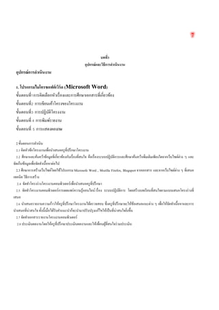 7 
บทที่3 
อุปกรณ์และวิธีการดำเนินงาน 
อุปกรณ์การดำเนินงาน 
1. โปรแกรมไมโครซอฟต์เวิร์ด (Microsoft Word) 
ขั้นตอนที่1การคิดเลือกหัวเรื่องและการศึกษาเอกสารที่เกี่ยวข้อง 
ขั้นตอนที่2 การเขียนเค้าโครงของโครงงาน 
ขั้นตอนที่3 การปฏิบัติโครงงาน 
ขั้นตอนที่ 4 การพิมพ์รายงาน 
ขั้นตอนที่ 5 การแสดงผลงาน 
2.ขั้นตอนการดำเนิน 
2.1 คิดหัวข้อโครงงานเพื่อนำเสนอครูที่ปรึกษาโครงงาน 
2.2 ศึกษาและค้นคว้าข้อมูลที่เกี่ยวข้องกับเรื่องที่สนใจ คือเรื่องระบบปฏิบัติการและศึกษาค้นคว้าเพิ่มเติมเพียงใดจากเว็บไซต์ต่าง ๆ และ จัดเก็บข้อมูลเพื่อจัดทำเนื้อหาต่อไป 
2.3 ศึกษาการสร้างเว็บไซต์โดยใช้โปรแกรม Microsofe Word , Mozilla Firefox, Blogsport จากเอกสาร และจากเว็บไซต์ต่าง ๆ ที่เสนอ เทคนิค วิธีการสร้าง 
2.4 จัดทำโครงร่างโครงงานคอมพิวเตอร์เพื่อนำเสนอครูที่ปรึกษา 
2.5 จัดทำโครงงานคอมพิวเตอร์การเผยแพร่ความรู้ออนไลน์ เรื่อง ระบบปฏิบัติการ โดยสร้างบทเรียนที่สนใจตามแบบเสนอโครงร่างที่ เสนอ 
2.6 นำเสนอรายงานความก้าวให้ครูที่ปรึกษาโครงงานได้ตรวจสอบ ซึ่งครูที่ปรึกษาจะให้ข้อเสนอแนะต่าง ๆ เพื่อให้จัดทำเนื้อหาและการ นำเสนอที่น่าสนใจ ทั้งนี้เมื่อได้รับคำแนะนำก็จะนำมาปรับปรุงแก้ไขให้เป็นที่น่าสนใจยิ่งขึ้น 
2.7 จัดทำเอกสารรายงานโครงงานคอมพิวเตอร์ 
2.8 ประเมินผลงานโดยให้ครูที่ปรึกษาประเมินผลงานและให้เพื่อนผู้ที่สนใจร่วมประเมิน 
 