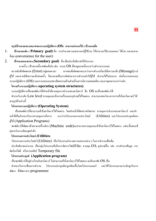 11 
สรุปเป้าหมายและบทบาทของระบบปฏิบัติการ (OS) สามารถจำแนกได้ 2 เป้าหมายคือ 
1. เป้าหมายหลัก ( Primary goal) คือ การอำนวยความสะดวกแก่ผู้ใช้งาน ให้สามารถใช้ระบบคอมฯ ได้ง่าย และสะดวก ที่สุด (convenience for the user) 
2. เป้าหมายหมายรอง (Secondary goal) คือ เพิ่มประสิทธิภาพให้กับระบบ 
บางครั้ง 2 เป้าหมายนี้อาจขัดแย้งกัน เช่น ระบบ OS ที่ชาญฉลาดนั้นระหว่างทำงานระบบจะ 
ตรวจจับข้อผิดพลาด (Error) อยู่ตลอดเวลา หากพบข้อผิดพลาดระหว่างการทำงานก็จะมีข้อความแจ้ง (Message) แก่ ผู้ใช้ และหากมีข้อความแจ้งบ่อยครั้ง ก็จะกลายเป็นการขัดจังหวะการทำงานทำให้ผู้ใช้ ทำงานได้ไม่สะดวก ดังนั้นการออกแบบ ระบบปฏิบัติการ (OS) และการออกแบบสถาปัตยกรรมด้านตัวเครื่องควรมีความสอดคล้อง และหาจุดกลางระหว่างกัน 
โครงสร้างระบบปฏิบัติการ (operating system structures) 
ระบบปฏิบัติการเป็นซอฟต์แวร์ที่ทำหน้าที่ควบคุมการทำงานของฮาร์ดแวร์ ซึ่ง OS จะเป็นซอฟต์แวร์ที่ 
ทำงานในระดับ Low level ควบคุมและสั่งการเครื่องและอุปกรณ์ได้โดยตรง สามารถแสดงโครงการการเข้าถึงฮาร์ดแวดร์ ได้ ตามรูปด้านล่างนี้ 
โปรแกรมระบบปฏิบัติการ (Operating System) 
เป็นซอฟต์แวร์ที่สามารถเข้าถึงฮาร์ดแวร์ได้โดยตรง โดยทำหน้าที่จัดสรรทรัพยากร ควบคุมการทำงานของฮาร์ดแวร์ และทำ หน้าที่เป็นตัวกลางในการควบคุมการสั่งการ ระหว่างโปรแกรมอรรถประโยชน์ (Utilities) และโปรแกรมประยุกต์ของ ผู้ใช้ (Application Programs) 
ซอฟต์แวร์ที่พัฒนาด้วยภาษาเครื่องจักร (Machine code)จะสามารถควบคุมและเข้าถึงฮาร์ดแวร์ได้โดยตรง แต่จะขั้นตอนที่ ยุ่งยากในการเขียนชุดคำสั่ง 
โปรแกรมอรรถประโยชน์ (Utilities) 
โปรแกรมอรรถประโยชน์ (Utilities) เป็นโปรแกรมอำนวยความสะดวกต่าง ๆ ในการทำงานเพื่อเพิ่ม 
ประสิทธิภาพแก่ระบบ เป็นกลุ่มโปรแกรมที่เน้นการจัดการไฟล์(File) ควบคุม I/O, อุปกรณ์อื่น เช่น การสำรองข้อมูล การ จัดเรียงไฟล์ หรือการเคลียร์ Temporary file 
โปรแกรมประยุกต์ (Application program) 
เป็นซอฟต์แวร์ที่อยู่ห่างไกลกับฮาร์ดแวร์ ไม่สามารถเข้าถึงฮาร์ดแวร์ได้โดยตรง จะต้องอาศัย OS เป็น 
ตัวกลางในการเชื่อมการทำงาน โปรแกรมประยุกต์จะถูกเขียนขึ้นโดยโปรแกรมเมอร์ และใช้โปรแกรมภาษาระดับสูงในการ พัฒนา ที่พัฒนาจาก programmer 
 
