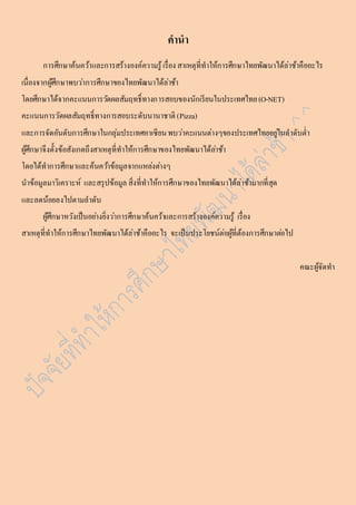 คำนำ 
กำรศึกษำค้นคว้ำและกำรสร้ำงองค์ควำมรู้ เรื่อง สำเหตุที่ทำให้กำรศึกษำไทยพัฒนำได้ล่ำช้ำคืออะไร 
เนื่องจำกผู้ศึกษำพบวำ่กำรศึกษำของไทยพัฒนำได้ล่ำช้ำ 
โดยศึกษำได้จำกคะแนนกำรวดัผลสัมฤทธ์ิทำงกำรสอบของนักเรียนในประเทศไทย (O-NET) 
คะแนนกำรวัดผลสัมฤทธ์ิทำงกำรสอบระดับนำนำชำติ (Pizza) 
และกำรจัดอันดับกำรศึกษำในกลุ่มประเทศอำเซียน พบวำ่คะแนนต่ำงๆของประเทศไทยอยูใ่นลำดับต่ำ 
ผู้ศึกษำจึงตั้งข้อสังเกตถึงสำเหตุที่ทำให้กำรศึกษำของไทยพัฒนำได้ลำ่ช้ำ 
โดยได้ทำกำรศึกษำและค้นควำ้ข้อมูลจำกแหลง่ตำ่งๆ 
นำข้อมูลมำวิเครำะห์ และสรุปข้อมูล สิ่งที่ทำให้กำรศึกษำของไทยพัฒนำได้ล่ำช้ำมำกที่สุด 
และลดน้อยลงไปตำมลำดับ 
ผู้ศึกษำหวังเป็นอยำ่งยิ่งวำ่กำรศึกษำค้นคว้ำและกำรสร้ำงองค์ควำมรู้ เรื่อง 
สำเหตุที่ทำให้กำรศึกษำไทยพัฒนำได้ล่ำช้ำคืออะไร จะเป็นประโยชน์ต่อผู้ที่ต้องกำรศึกษำตอ่ไป 
คณะผู้จัดทำ 
 
