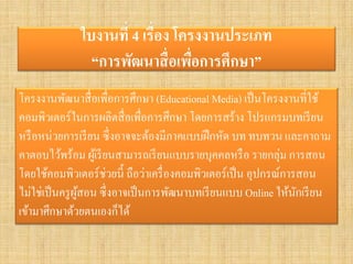 ใบงานที่ 4 เรื่อง โครงงานประเภท “การพัฒนาสื่อเพื่อการศึกษา” 
โครงงานพัฒนาสื่อเพื่อการศึกษา (Educational Media) เป็นโครงงานที่ใช้ คอมพิวเตอร์ในการผลิตสื่อเพื่อการศึกษา โดยการสร้าง โปรแกรมบทเรียน หรือหน่วยการเรียน ซึ่งอาจจะต้องมีภาคแบบฝึกหัด บท ทบทวน และคาถาม คาตอบไว้พร้อม ผู้เรียนสามารถเรียนแบบรายบุคคลหรือ รายกลุ่ม การสอน โดยใช้คอมพิวเตอร์ช่วยนี้ ถือว่าเครื่องคอมพิวเตอร์เป็น อุปกรณ์การสอน ไม่ใช่เป็นครูผู้สอน ซึ่งอาจเป็นการพัฒนาบทเรียนแบบ Online ให้นักเรียน เข้ามาศึกษาด้วยตนเองก็ได้  