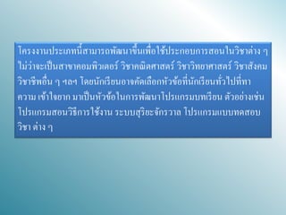 โครงงานประเภทนี้สามารถพัฒนาขึ้นเพื่อใช้ประกอบการสอนในวิชาต่าง ๆ ไม่ว่าจะเป็นสาขาคอมพิวเตอร์ วิชาคณิตศาสตร์ วิชาวิทยาศาสตร์ วิชาสังคม วิชาชีพอื่น ๆ ฯลฯ โดยนักเรียนอาจคัดเลือกหัวข้อที่นักเรียนทั่วไปที่ทา ความ เข้าใจยาก มาเป็นหัวข้อในการพัฒนาโปรแกรมบทเรียน ตัวอย่างเช่น โปรแกรมสอนวิธีการใช้งาน ระบบสุริยะจักรวาล โปรแกรมแบบทดสอบ วิชา ต่าง ๆ  