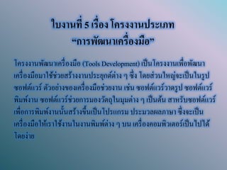 ใบงานที่ 5 เรื่อง โครงงานประเภท “การพัฒนาเครื่องมือ” 
โครงงานพัฒนาเครื่องมือ (Tools Development) เป็นโครงงานเพื่อพัฒนา เครื่องมือมาใช้ช่วยสร้างงานประยุกต์ต่าง ๆ ซึ่ง โดยส่วนใหญ่จะเป็นในรูป ซอฟต์แวร์ ตัวอย่างของเครื่องมือช่วยงาน เช่น ซอฟต์แวร์วาดรูป ซอฟต์แวร์ พิมพ์งาน ซอฟต์แวร์ช่วยการมองวัตถุในมุมต่าง ๆ เป็นต้น สาหรับซอฟต์แวร์ เพื่อการพิมพ์งานนั้นสร้างขึ้นเป็นโปรแกรม ประมวลผลภาษา ซึ่งจะเป็น เครื่องมือให้เราใช้งานในงานพิมพ์ต่าง ๆ บน เครื่องคอมพิวเตอร์เป็นไปได้ โดยง่าย  
