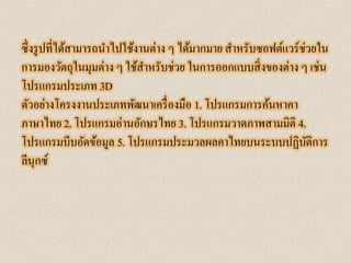 ซึ่งรูปที่ได้สามารถนาไปใช้งานต่าง ๆ ได้มากมาย สาหรับซอฟต์แวร์ช่วยใน การมองวัตถุในมุมต่าง ๆ ใช้สาหรับช่วย ในการออกแบบสิ่งของต่าง ๆ เช่น โปรแกรมประเภท 3D 
ตัวอย่างโครงงานประเภทพัฒนาเครื่องมือ 1. โปรแกรมการค้นหาคา ภาษาไทย 2. โปรแกรมอ่านอักษรไทย 3. โปรแกรมวาดภาพสามมิติ 4. โปรแกรมบีบอัดข้อมูล 5. โปรแกรมประมวลผลคาไทยบนระบบปฏิบัติการ ลีนุกซ์  