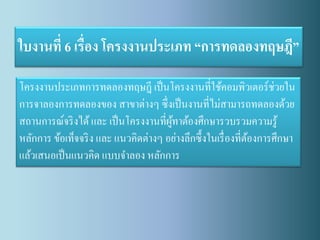 ใบงานที่ 6 เรื่อง โครงงานประเภท “การทดลองทฤษฎี” 
โครงงานประเภทการทดลองทฤษฎี เป็นโครงงานที่ใช้คอมพิวเตอร์ช่วยใน การจาลองการทดลองของ สาขาต่างๆ ซึ่งเป็นงานที่ไม่สามารถทดลองด้วย สถานการณ์จริงได้ และ เป็นโครงงานที่ผู้ทาต้องศึกษารวบรวมความรู้ หลักการ ข้อเท็จจริง และ แนวคิดต่างๆ อย่างลึกซึ้งในเรื่องที่ต้องการศึกษา แล้วเสนอเป็นแนวคิด แบบจาลอง หลักการ  
