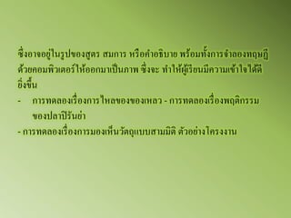 ซึ่งอาจอยู่ในรูปของสูตร สมการ หรือคาอธิบาย พร้อมทั้งการจาลองทฤษฏี ด้วยคอมพิวเตอร์ให้ออกมาเป็นภาพ ซึ่งจะ ทาให้ผู้เรียนมีความเข้าใจได้ดี ยิ่งขึ้น -การทดลองเรื่องการไหลของของเหลว - การทดลองเรื่องพฤติกรรม ของปลาปิรันย่า - การทดลองเรื่องการมองเห็นวัตถุแบบสามมิติ ตัวอย่างโครงงาน  