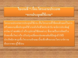 ใบงานที่ 7 เรื่อง โครงงานประเภท “การประยุกต์ใช้งาน” 
โครงงานประเภทการประยุกต์ใช้งาน เป็นโครงงานที่ใช้คอมพิวเตอร์ในการ สร้างผลงานเพื่อประยุกต์ใช้ งานจริงในชีวิตประจาวัน จะมีการประดิษฐ์ ฮาร์ดแวร์ ซอฟต์แวร์ หรือ อุปกรณ์ใช้สอยต่างๆ ซึ่งอาจเป็นการคิดสร้าง สิ่งของขึ้นใหม่ หรือ ปรับปรุงเปลี่ยนแปลงของเดิมที่มีอยู่แล้วให้มี ประสิทธิภาพ สูงขึ้นโครงงานลักษณะนี้จะต้องศึกษาและวิเคราะห์ความ ต้องการของ ผู้ใช้ก่อน  