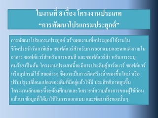 ใบงานที่ 8 เรื่อง โครงงานประเภท “การพัฒนาโปรแกรมประยุกต์” 
การพัฒนาโปรแกรมประยุกต์ สร้างผลงานเพื่อประยุกต์ใช้งานใน ชีวิตประจาวันอาทิเช่น ซอฟต์แวร์สาหรับการออกแบบและตกแต่งภายใน อาคาร ซอฟต์แวร์สาหรับการผสมสี และซอฟต์แวร์สา หรับการระบุ คนร้าย เป็นต้น โครงงานประเภทนี้จะมีการประดิษฐ์ฮาร์ดแวร์ ซอฟต์แวร์ หรืออุปกรณ์ใช้ สอยต่างๆ ซึ่งอาจเป็นการคิดสร้างสิ่งของขึ้นใหม่ หรือ ปรับปรุงเปลี่ยนแปลงของเดิมที่มีอยู่แล้วให้มี ประสิทธิภาพสูงขึ้น โครงงานลักษณะนี้จะต้องศึกษาและวิเคราะห์ความต้องการของผู้ใช้ก่อน แล้วนา ข้อมูลที่ได้มาใช้ในการออกแบบ และพัฒนาสิ่งของนั้นๆ  
