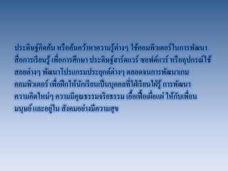 ประดิษฐ์คิดค้น หรือค้นคว้าหาความรู้ต่างๆ ใช้คอมพิวเตอร์ในการพัฒนา สื่อการเรียนรู้ เพื่อการศึกษา ประดิษฐ์ฮาร์ดแวร์ ซอฟต์แวร์ หรืออุปกรณ์ใช้ สอยต่างๆ พัฒนาโปรแกรมประยุกต์ต่างๆ ตลอดจนการพัฒนาเกม คอมพิวเตอร์ เพื่อฝึกให้นักเรียนเป็นบุคคลที่ใฝ่เรียนใฝ่รู้ การพัฒนา ความคิดใหม่ๆ ความมีคุณธรรมจริยธรรม เอื้อเฟื้อเผื่อแผ่ ให้กับเพื่อน มนุษย์ และอยู่ใน สังคมอย่างมีความสุข  