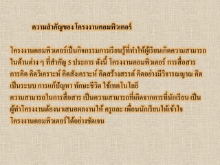 ความสาคัญของ โครงงานคอมพิวเตอร์ 
โครงงานคอมพิวเตอร์เป็นกิจกรรมการเรียนรู้ที่ทาให้ผู้เรียนเกิดความสามารถ ในด้านต่าง ๆ ที่สาคัญ 5 ประการ ดังนี้ โครงงานคอมพิวเตอร์ การสื่อสาร การคิด คิดวิเคราะห์ คิดสังเคราะห์ คิดสร้างสรรค์ คิดอย่างมีวิจารณญาณ คิด เป็นระบบ การแก้ปัญหา ทักษะชีวิต ใช้เทคโนโลยี 
ความสามารถในการสื่อสาร เป็นความสามารถที่เกิดจากการที่นักเรียน เป็น ผู้ทาโครงงานต้องนาเสนอผลงานให้ ครูและ เพื่อนนักเรียนให้เข้าใจ โครงงานคอมพิวเตอร์ได้อย่างชัดเจน  