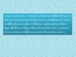 ความสามารถในการคิด 1.การคิดวิเคราะห์ เกิดจากการที่ผู้เรียนต้องวิเคราะห์ ปัญหาและแยกแยะสาเหตุว่าเกิดเนื่องจากอะไร 2.การคิดสังเคราะห์ เกิดจาก การที่ผู้เรียนต้องนาความรู้ต่าง ๆ ที่เรียนมา รวมทั้งความรู้จากการค้นหา ข้อมูล เพื่อใช้ในการแก้ปัญหาหรือการสร้างสรรค์โครงงาน 3.การคิดอย่าง สร้างสรรค์ เกิดจากการที่ผู้เรียนนาความรู้มาสร้างสรรค์ผลงานใหม่ ๆ  