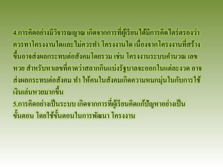 4.การคิดอย่างมีวิจารณญาณ เกิดจากการที่ผู้เรียนได้มีการคิดไตร่ตรองว่า ควรทาโครงงานใดและไม่ควรทา โครงงานใด เนื่องจากโครงงานที่สร้าง ขึ้นอาจส่งผลกระทบต่อสังคมโดยรวม เช่น โครงงานระบบคานวณ เลข หวย สาหรับหาเลขที่คาดว่าสลากกินแบ่งรัฐบาลจะออกในแต่ละงวด อาจ ส่งผลกระทบต่อสังคม ทา ให้คนในสังคมเกิดความหมกมุ่นในกับการใช้ เงินเล่นหวยมากขึ้น 
5.การคิดอย่างเป็นระบบ เกิดจากการที่ผู้เรียนคิดแก้ปัญหาอย่างเป็น ขั้นตอน โดยใช้ขั้นตอนในการพัฒนา โครงงาน  