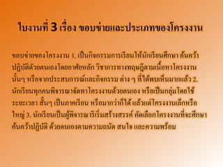 ใบงานที่ 3 เรื่อง ขอบข่ายและประเภทของโครงงาน 
ขอบข่ายของโครงงาน 1. เป็นกิจกรรมการเรียนให้นักเรียนศึกษา ค้นคว้า ปฏิบัติดัวยตนเองโดยอาศัยหลัก วิชาการทางทฤษฎีตามเนื้อหาโครงงาน นั้นๆ หรือจากประสบการณ์และกิจกรรม ต่าง ๆ ที่ได้พบเห็นมากแล้ว 2. นักเรียนทุกคนพิจารณาจัดทาโครงงานด้วยตนเอง หรือเป็นกลุ่มโดยใช้ ระยะเวลา สั้นๆ เป็นภาคเรียน หรือมากว่าก็ได้ แล้วแต่โครงงานเล็กหรือ ใหญ่ 3. นักเรียนเป็นผู้พิจารณาริเริ่มสร้างสรรค์ คัดเลือกโครงงานที่จะศึกษา ค้นคว้าปฏิบัติ ด้วยตนเองตามความถนัด สนใจ และความพร้อม  