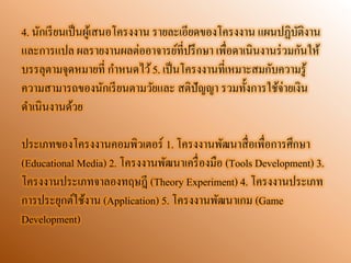 4. นักเรียนเป็นผู้เสนอโครงงาน รายละเอียดของโครงงาน แผนปฏิบัติงาน และการแปล ผลรายงานผลต่ออาจารย์ที่ปรึกษา เพื่อดาเนินงานร่วมกันให้ บรรลุตามจุดหมายที่ กาหนดไว้ 5. เป็นโครงงานที่เหมาะสมกับความรู้ ความสามารถของนักเรียนตามวัยและ สติปัญญา รวมทั้งการใช้จ่ายเงิน ดาเนินงานด้วย 
ประเภทของโครงงานคอมพิวเตอร์ 1. โครงงานพัฒนาสื่อเพื่อการศึกษา (Educational Media) 2. โครงงานพัฒนาเครื่องมือ (Tools Development) 3. โครงงานประเภทจาลองทฤษฎี (Theory Experiment) 4. โครงงานประเภท การประยุกต์ใช้งาน (Application) 5. โครงงานพัฒนาเกม (Game Development) 
 