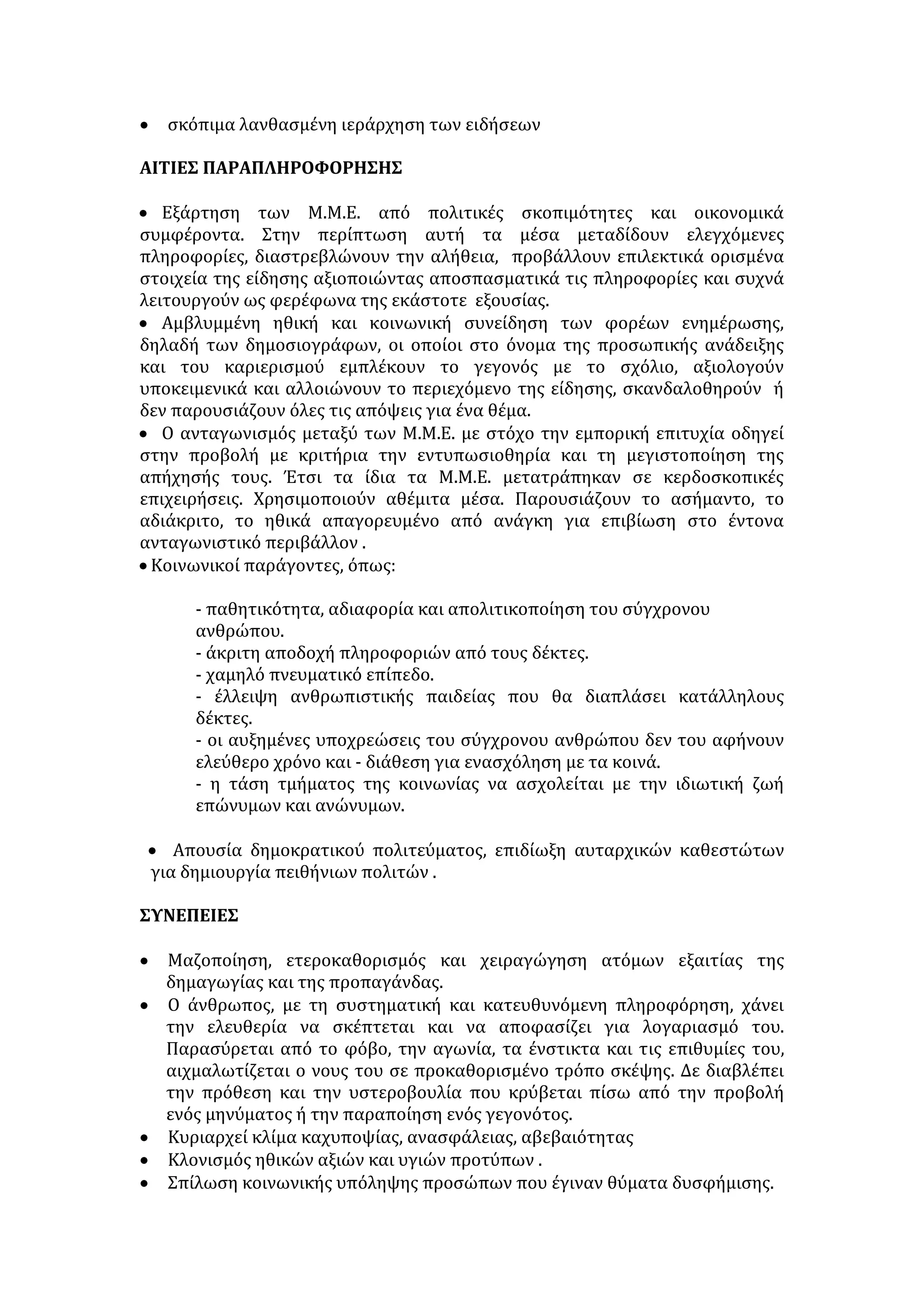 ομοιοποιεί και να περνά στο χώρο της νεολαίας κάποια ύποπτα μηνύματα και 
κάποιους ύποπτους τρόπους ζωής. Η ετεροκατευθυνόμενη, όμως, διασκέδαση 
δεν ικανοποιεί τις βαθύτερες ανάγκες των νέων, αφού πρωταρχικά μέσω αυτής 
αποσκοπείται η εξασφάλιση του κέρδους. Γι' αυτό, άλλωστε, αντιμετωπίζει τους 
νέους σαν οικονομικά μεγέθη κι όχι σαν αυτόνομες προσωπικότητες, με 
ανεπτυγμένη κρίση, βούληση κι ευαισθησία. Η ψυχαγωγία από αγωγή της 
ψυχής γίνεται αγωγή προς κατανάλωση. 
Κάτω από αυτές τις συνθήκες ο νέος συχνά κυριεύεται από μια 
παθητικότητα. Οι διάφορες μορφές ψυχαγωγίας, όπως ο χορός και το τραγούδι, 
δε λειτουργούν ως ερεθίσματα, που θα προτρέψουν να εκφραστεί μ' ένα δικό 
του δυναμικό και δημιουργικό τρόπο ψυχαγωγίας. Αντίθετα, τον ωθούν σε μια 
παθητική στάση ζωής, σε πανομοιότυπες μορφές διασκέδασης που τον 
διδάσκουν απάθεια και αδιαφορία. Συχνά το τραγούδι γίνεται ένας άμεσος ή 
έμμεσος τρόπος προβολής των ναρκωτικών, κάποιων αντικοινωνικών 
συμπεριφορών και ψυχοφθόρων ιδεολογιών. Σήμερα το μοντέρνο τραγούδι 
διαμορφώνει όχι μόνο τη γλώσσα αλλά και τη σκέψη των νέων. Αυτό εξηγεί το 
γιατί το λεξιλόγιο της ελληνικής νεολαίας βρίθει από ξενικά στοιχεία ή από 
λέξεις δήθεν λαϊκές, που προωθούνται από κάποια τραγούδια μιας νέας αργκό, 
που εκφράζει τον πρόσφατο μουσικό μας λαϊκισμό, που δεν είναι τίποτε άλλο 
παρά εμβόλιο ανοησίας στη σκέψη και στη γλώσσα των νέων παιδιών. 
Απ' όλα αυτά διαπιστώνουμε ότι ο σύγχρονος τρόπος ψυχαγωγίας δεν 
εξαρτάται σε μεγάλο ποσοστό από τη θέληση των ίδιων των νέων. Απλά τους 
μεταβάλλει σε άκριτους δέκτες απολαύσεων. Μέσω της ελεγχόμενης 
ψυχαγωγίας περνούν και οι νέοι τρόποι εξάρτησης. Κι επειδή οι νέοι όλου του 
κόσμου αντιμετωπίζουν τα ίδια προβλήματα, ρέπουν προς έναν ενιαίο τρόπο 
διασκέδασης. Όμως από αυτό επωφελούνται οι πολυεθνικές δισκογραφικές 
εταιρείες, για να διαμορφώσουν ένα παγκόσμιο πρότυπο ψυχαγωγίας, 
σύμφωνα με τα δικά τους συμφέροντα. Σήμερα, το τραγούδι εκφράζει κατά 
κάποιον τρόπο την ιδεολογία των νέων. Μέσα από αυτή την «ιδεολογία» 
επιχειρείται η απο-εθνικοποίηση των λαών και η αποκοπή της νεολαίας από την 
εθνική τους κουλτούρα. Δεν υποβοηθούνται σήμερα οι προσπάθειες, που θα 
έδιναν τις δυνατότητες στους νέους να βρουν τρόπους και μέσα ψυχαγωγίας 
στη δική τους κουλτούρα. 
Σαράντος Ι. Καργάκος, Προβληματισμοί, Ένας διάλογος με τους νέους, 
τομ. Γ', εκδ. Gutemberg, σελ. 105-109. 
ΠΛΗΡΟΦΟΡΗΣΗ 
ΧΑΡΑΚΤΗΡΙΣΤΙΚΑ ΣΩΣΤΗΣ ΠΛΗΡΟΦΟΡΗΣΗΣ 
• Εγκυρότητα ειδήσεων (παρουσίαση γεγονότων στις αληθινές τους 
διαστάσεις). 
• Αμεσότητα και επικαιρότητα των ειδήσεων . 
• Πληρότητα ειδήσεων . 
• Διαχωρισμός των γεγονότων από τα σχόλια και αποφυγή εμπλοκής τους. 
 