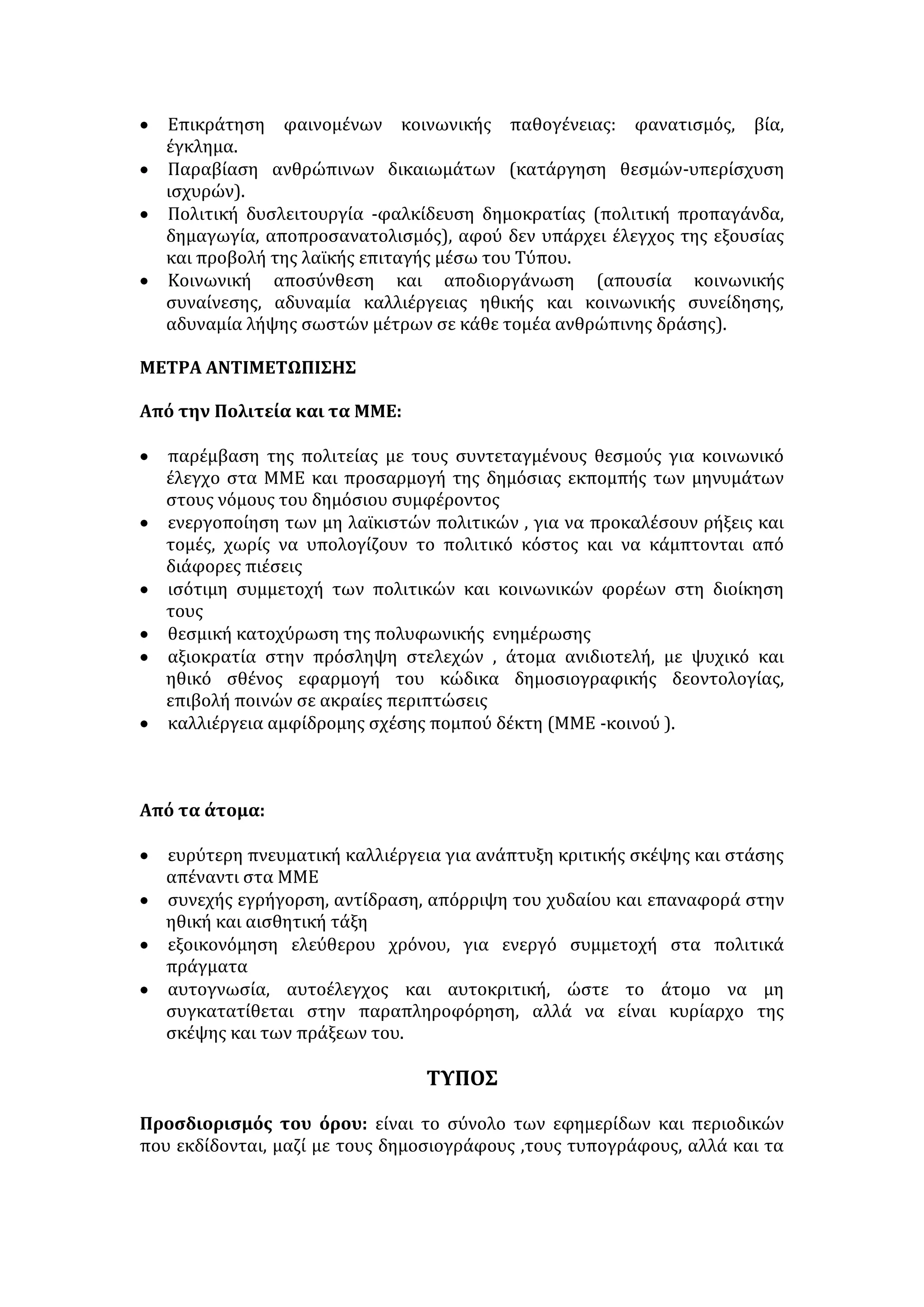 • Σφαιρική και πολύπλευρη προβολή γεγονότων . 
• Δυνατότητα έκφρασης των απόψεων κάθε μειοψηφίας. 
ΠΡΟΫΠΟΘΕΣΕΙΣ ΣΩΣΤΗΣ ΠΛΗΡΟΦΟΡΗΣΗΣ 
• Δημοκρατικό πολίτευμα που διασφαλίζει την κατοχύρωση του δικαιώματος 
για ελευθερία έκφρασης και λόγου, το σεβασμό των ανθρώπινων 
δικαιωμάτων και την απουσία λογοκρισίας, τη θεσμική κατοχύρωση της 
πολυφωνίας και του πλουραλισμού. 
• Ανεξαρτησία των μέσων ενημέρωσης από πολιτικά, οικονομικά και άλλα 
συμφέροντα. 
• Έλεγχος της διαδικασίας πληροφόρησης από τους ίδιους τους πολίτες, οι 
οποίοι θα πρέπει να ενημερώνονται από πολλές πηγές, να αξιολογούν τις 
πληροφορίες, να παρεμβαίνουν όταν χρειάζεται. 
• Στελέχωση των μέσων ενημέρωσης από ανθρώπους με επαγγελματική και 
γλωσσική κατάρτιση καθώς επίσης με αίσθημα κοινωνικής ευθύνης και 
βαθιά δημοκρατική συνείδηση. 
ΘΕΤΙΚΑ ΑΠΟΤΕΛΕΣΜΑΤΑ ΣΩΣΤΗΣ ΠΛΗΡΟΦΟΡΗΣΗΣ 
• Ελεύθερη και ορθή επιλογή αποφάσεων σε ατομικό και συλλογικό επίπεδο. 
• Διασφάλιση ανθρώπινων δικαιωμάτων με την προβολή αδικιών και την 
καλλιέργεια ανθρωπιστικών αρχών . 
• Ευαισθητοποίηση και επίλυση κοινωνικών ή πανανθρώπινων προβλημάτων. 
• Ουσιαστική λειτουργία της δημοκρατίας, καθώς οι πολίτες αποφασίζουν τον 
τρόπο ζωής τους και συμμετέχουν στη λήψη αποφάσεων και συμπράττουν 
στην εκτέλεση τους. 
• Βελτίωση της ποιότητας ζωής, καθώς η ενημέρωση δραστηριοποιεί τα μέλη 
της κοινωνίας για δυναμική διεκδίκηση καλύτερων συνθηκών ζωής, 
εργασίας και μόρφωσης. 
• Διαμόρφωση και προβολή προτύπων κοινωνικά αποδεκτών. 
Ορισμός: Η σκόπιμη μετάδοση ψευδών ειδήσεων ή η συστηματική απόκρυψη 
ειδήσεων που αποσκοπούν στον αποπροσανατολισμό και τη χειραγώγηση της 
κοινής γνώμης για να εξυπηρετηθούν συγκεκριμένα συμφέροντα και 
σκοπιμότητες. 
ΠΑΡΑΠΛΗΡΟΦΟΡΗΣΗ 
ΤΡΟΠΟΙ ΠΑΡΑΠΛΗΡΟΦΟΡΗΣΗΣ 
• μονομερής κοινοποίηση της είδησης 
• σκόπιμος τονισμός ορισμένων σημείων . 
• αποσιώπηση ή παραποίηση του περιεχομένου της είδησης. 
• μέγεθος άρθρων και θέση στη σελιδοποίηση. 
• χρήση φορτισμένων τίτλων . 
• διαπλοκή του γεγονότος με το σχόλιο. 
• υπερπληροφόρηση 
 
