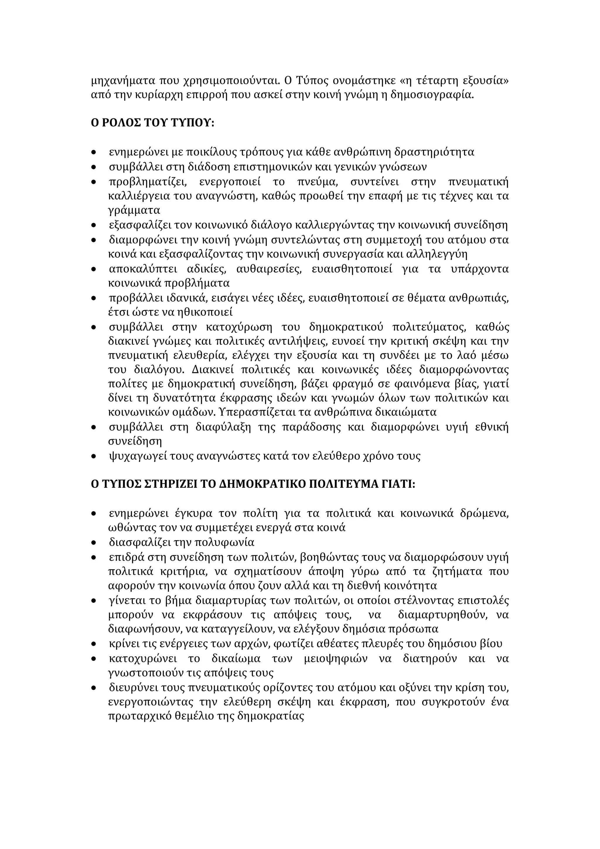 • σκόπιμα λανθασμένη ιεράρχηση των ειδήσεων 
ΑΙΤΙΕΣ ΠΑΡΑΠΛΗΡΟΦΟΡΗΣΗΣ 
• Εξάρτηση των Μ.Μ.Ε. από πολιτικές σκοπιμότητες και οικονομικά 
συμφέροντα. Στην περίπτωση αυτή τα μέσα μεταδίδουν ελεγχόμενες 
πληροφορίες, διαστρεβλώνουν την αλήθεια, προβάλλουν επιλεκτικά ορισμένα 
στοιχεία της είδησης αξιοποιώντας αποσπασματικά τις πληροφορίες και συχνά 
λειτουργούν ως φερέφωνα της εκάστοτε εξουσίας. 
• Αμβλυμμένη ηθική και κοινωνική συνείδηση των φορέων ενημέρωσης, 
δηλαδή των δημοσιογράφων, οι οποίοι στο όνομα της προσωπικής ανάδειξης 
και του καριερισμού εμπλέκουν το γεγονός με το σχόλιο, αξιολογούν 
υποκειμενικά και αλλοιώνουν το περιεχόμενο της είδησης, σκανδαλοθηρούν ή 
δεν παρουσιάζουν όλες τις απόψεις για ένα θέμα. 
• Ο ανταγωνισμός μεταξύ των Μ.Μ.Ε. με στόχο την εμπορική επιτυχία οδηγεί 
στην προβολή με κριτήρια την εντυπωσιοθηρία και τη μεγιστοποίηση της 
απήχησής τους. Έτσι τα ίδια τα Μ.Μ.Ε. μετατράπηκαν σε κερδοσκοπικές 
επιχειρήσεις. Χρησιμοποιούν αθέμιτα μέσα. Παρουσιάζουν το ασήμαντο, το 
αδιάκριτο, το ηθικά απαγορευμένο από ανάγκη για επιβίωση στο έντονα 
ανταγωνιστικό περιβάλλον . 
• Κοινωνικοί παράγοντες, όπως: 
- παθητικότητα, αδιαφορία και απολιτικοποίηση του σύγχρονου 
ανθρώπου. 
- άκριτη αποδοχή πληροφοριών από τους δέκτες. 
- χαμηλό πνευματικό επίπεδο. 
- έλλειψη ανθρωπιστικής παιδείας που θα διαπλάσει κατάλληλους 
δέκτες. 
- οι αυξημένες υποχρεώσεις του σύγχρονου ανθρώπου δεν του αφήνουν 
ελεύθερο χρόνο και - διάθεση για ενασχόληση με τα κοινά. 
- η τάση τμήματος της κοινωνίας να ασχολείται με την ιδιωτική ζωή 
επώνυμων και ανώνυμων. 
• Απουσία δημοκρατικού πολιτεύματος, επιδίωξη αυταρχικών καθεστώτων 
για δημιουργία πειθήνιων πολιτών . 
ΣΥΝΕΠΕΙΕΣ 
• Μαζοποίηση, ετεροκαθορισμός και χειραγώγηση ατόμων εξαιτίας της 
δημαγωγίας και της προπαγάνδας. 
• Ο άνθρωπος, με τη συστηματική και κατευθυνόμενη πληροφόρηση, χάνει 
την ελευθερία να σκέπτεται και να αποφασίζει για λογαριασμό του. 
Παρασύρεται από το φόβο, την αγωνία, τα ένστικτα και τις επιθυμίες του, 
αιχμαλωτίζεται ο νους του σε προκαθορισμένο τρόπο σκέψης. Δε διαβλέπει 
την πρόθεση και την υστεροβουλία που κρύβεται πίσω από την προβολή 
ενός μηνύματος ή την παραποίηση ενός γεγονότος. 
• Κυριαρχεί κλίμα καχυποψίας, ανασφάλειας, αβεβαιότητας 
• Κλονισμός ηθικών αξιών και υγιών προτύπων . 
• Σπίλωση κοινωνικής υπόληψης προσώπων που έγιναν θύματα δυσφήμισης. 
 