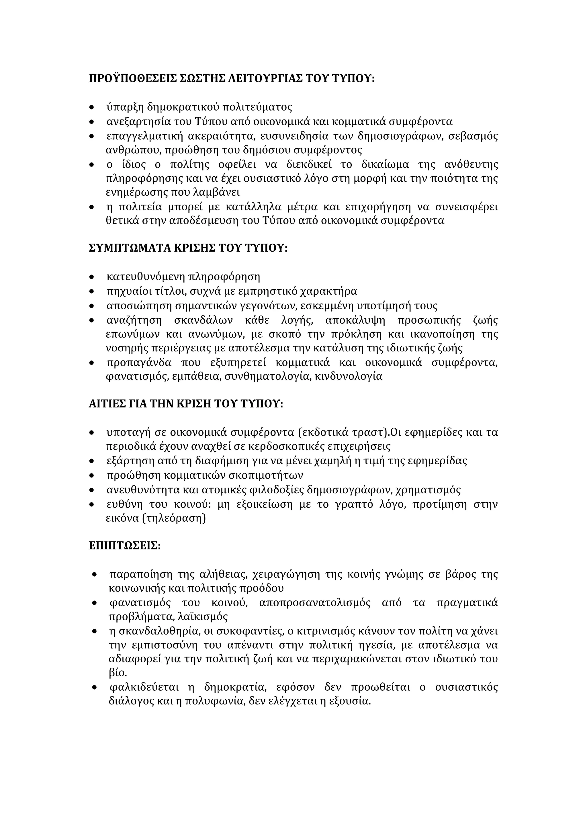 • Επικράτηση φαινομένων κοινωνικής παθογένειας: φανατισμός, βία, 
έγκλημα. 
• Παραβίαση ανθρώπινων δικαιωμάτων (κατάργηση θεσμών-υπερίσχυση 
ισχυρών). 
• Πολιτική δυσλειτουργία -φαλκίδευση δημοκρατίας (πολιτική προπαγάνδα, 
δημαγωγία, αποπροσανατολισμός), αφού δεν υπάρχει έλεγχος της εξουσίας 
και προβολή της λαϊκής επιταγής μέσω του Τύπου. 
• Κοινωνική αποσύνθεση και αποδιοργάνωση (απουσία κοινωνικής 
συναίνεσης, αδυναμία καλλιέργειας ηθικής και κοινωνικής συνείδησης, 
αδυναμία λήψης σωστών μέτρων σε κάθε τομέα ανθρώπινης δράσης). 
ΜΕΤΡΑ ΑΝΤΙΜΕΤΩΠΙΣΗΣ 
Από την Πολιτεία και τα ΜΜΕ: 
• παρέμβαση της πολιτείας με τους συντεταγμένους θεσμούς για κοινωνικό 
έλεγχο στα ΜΜΕ και προσαρμογή της δημόσιας εκπομπής των μηνυμάτων 
στους νόμους του δημόσιου συμφέροντος 
• ενεργοποίηση των μη λαϊκιστών πολιτικών , για να προκαλέσουν ρήξεις και 
τομές, χωρίς να υπολογίζουν το πολιτικό κόστος και να κάμπτονται από 
διάφορες πιέσεις 
• ισότιμη συμμετοχή των πολιτικών και κοινωνικών φορέων στη διοίκηση 
τους 
• θεσμική κατοχύρωση της πολυφωνικής ενημέρωσης 
• αξιοκρατία στην πρόσληψη στελεχών , άτομα ανιδιοτελή, με ψυχικό και 
ηθικό σθένος εφαρμογή του κώδικα δημοσιογραφικής δεοντολογίας, 
επιβολή ποινών σε ακραίες περιπτώσεις 
• καλλιέργεια αμφίδρομης σχέσης πομπού δέκτη (ΜΜΕ -κοινού ). 
Από τα άτομα: 
• ευρύτερη πνευματική καλλιέργεια για ανάπτυξη κριτικής σκέψης και στάσης 
απέναντι στα ΜΜΕ 
• συνεχής εγρήγορση, αντίδραση, απόρριψη του χυδαίου και επαναφορά στην 
ηθική και αισθητική τάξη 
• εξοικονόμηση ελεύθερου χρόνου, για ενεργό συμμετοχή στα πολιτικά 
πράγματα 
• αυτογνωσία, αυτοέλεγχος και αυτοκριτική, ώστε το άτομο να μη 
συγκατατίθεται στην παραπληροφόρηση, αλλά να είναι κυρίαρχο της 
σκέψης και των πράξεων του. 
ΤΥΠΟΣ 
Προσδιορισμός του όρου: είναι το σύνολο των εφημερίδων και περιοδικών 
που εκδίδονται, μαζί με τους δημοσιογράφους ,τους τυπογράφους, αλλά και τα 
 