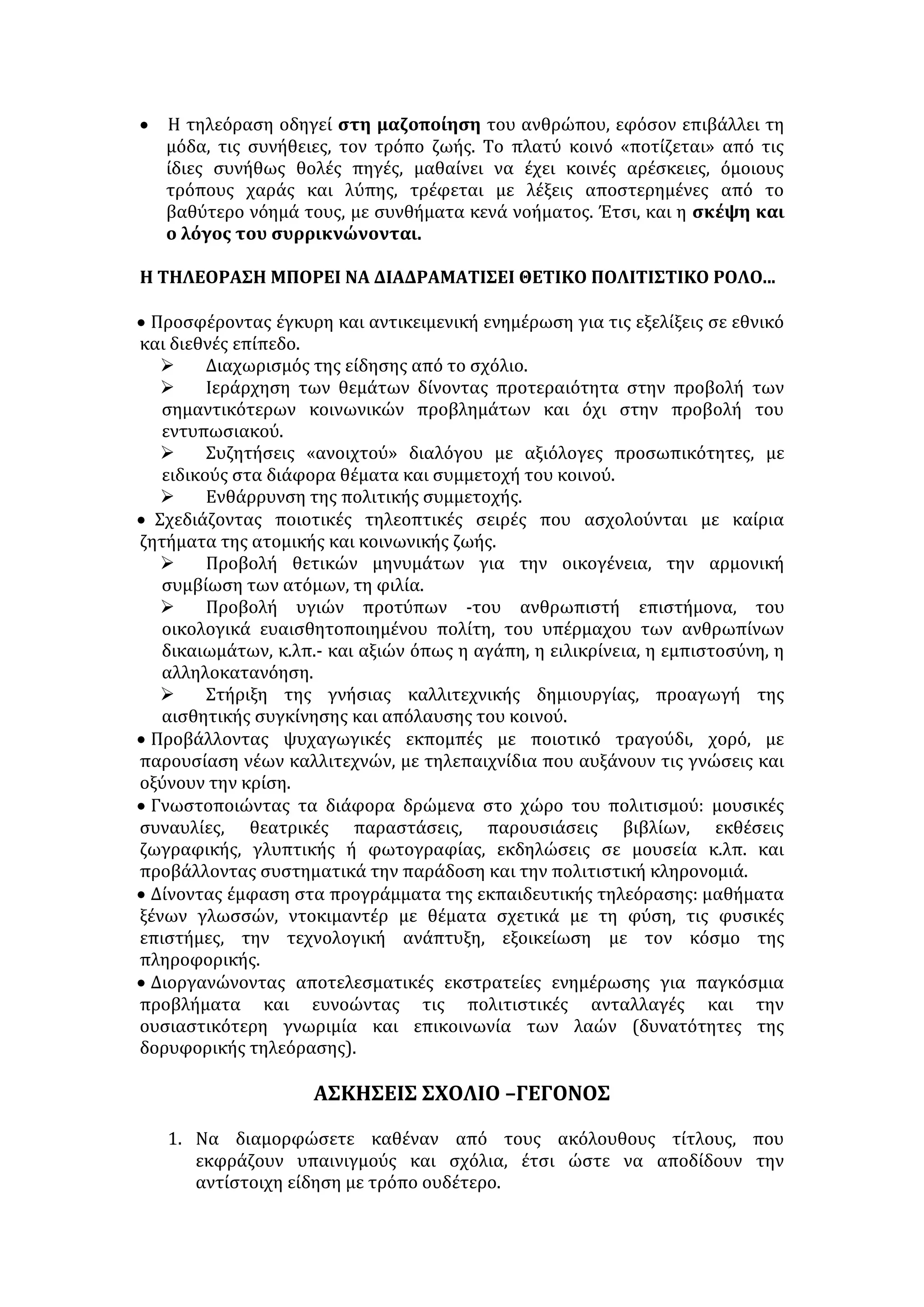 ΤΗΛΕΟΡΑΣΗ 
ΘΕΤΙΚΑ ΤΗΣ ΤΗΛΕΟΡΑΣΗΣ: 
• Συνδυάζει ήχο, εικόνα, κίνηση και γι’ αυτό γίνεται άμεση, εντυπωσιακή, 
παραστατική και εύκολα κατανοητή. 
• Προσφέρει έγκαιρη και άμεση ενημέρωση, αφού πληροφορεί για οτιδήποτε 
συμβαίνει σε εθνικό και παγκόσμιο επίπεδο, με έκτατα δελτία, ανακοινώσεις, 
ζωντανές συνδέσεις. 
• Πληροφορεί τον τηλεθεατή χωρίς να απαιτείται ιδιαίτερος κόπος και χρόνος 
από μέρος του. 
• Προσφέρει ποικίλες δυνατότητες ψυχαγωγίας καλύπτοντας σχεδόν όλες τις 
προτιμήσεις και όλες τις ηλικίες. Μάλιστα αποτελεί το πιο οικονομικό μέσο 
ψυχαγωγίας και «σύντροφο» για μοναχικούς ανθρώπους. 
• Συντελεί στην επικοινωνία και την αλληλοκατανόηση των λαών, συμβάλλει 
στην ανανέωση των ιδεών , στη διεύρυνση των πνευματικών οριζόντων. 
• Μέσω διαφόρων πολιτικών συζητήσεων προωθεί το διάλογο και την 
ελεύθερη έκφραση, βοηθά τους πολίτες να κατανοήσουν το πολιτικό 
γίγνεσθαι και να διαμορφώσουν άποψη, συμβάλλει στην πολυφωνία 
φιλοξενώντας διαφορετικές πολιτικές παρατάξεις, ευαισθητοποιεί το κοινό 
για διάφορα προβλήματα και γενικότερα στηρίζει τη δημοκρατία 
Η ΤΗΛΕΟΡΑΣΗ -ΚΑΙ Ο ΚΟΣΜΟΣ ΤΗΣ- ΑΝΤΙΜΕΤΩΠΙΖΕΙ ΤΙΣ ΕΞΗΣ 
ΕΠΙΚΡΙΣΕΙΣ: . 
• Σημαντικός αριθμός των τηλεοπτικών εκπομπών χρησιμοποιεί τη βία ως 
ένα από τα ισχυρότερα όπλα για την αύξηση των ποσοστών θεαματικότητας. 
Οι υπεύθυνοι χάραξης του προγράμματος προβάλλουν, μάλιστα, το 
επιχείρημα ότι η επίδραση του θεατή από τη δημοσιοποίηση της βίας είναι 
θετική, καθώς προκαλεί ένα αίσθημα απώθησης απέναντι στη βία και 
λειτουργεί ως «λύτρωση» -στο επίπεδο της φαντασίας- από τις τυχόν 
επιθετικές του παρορμήσεις. Οι έρευνες, όμως, έχουν δείξει ότι η υπερβολική 
προβολή βίας αμβλύνει την ευαισθησία του θεατή σε θέματα παρανομίας και 
βίας ή εθίζει στη διάπραξη βιαιοτήτων, μέσα από μια διαδικασία μάθησης και 
μιμητισμού, ιδιαίτερα όταν οι δέκτες των μηνυμάτων είναι έφηβοι ή παιδιά. 
• Τα δελτία ειδήσεων έγιναν δελτία ψυχαγωγίας. Δεν ενημερώνουν τον 
πολίτη ουσιαστικά για τις εξελίξεις τονίζοντας τα αίτια αλλά και τις 
προεκτάσεις που έχουν τα γεγονότα στην ατομική και συλλογική ζωή. Απλά 
καταγράφουν το γεγονός δίνοντας έμφαση στον πόνο, στην οργισμένη 
αντίδραση των ανθρώπων που εμπλέκονται σε αυτό. Θέλουν να συγκινήσουν 
το θεατή. Συχνά τις ειδήσεις που σχετίζονται με πολεμικές συγκρούσεις, 
τρομοκρατικές ενέργειες τις ακολουθούν ειδήσεις σχετικές με τη μόδα, τα 
αθλητικά τεκταινόμενα ή και διαφημίσεις. Στη συνείδηση του θεατή ο 
τρόμος, ο πόνος, η δυστυχία έχουν σύντομη διάρκεια. 
• Η τηλεοπτική επικοινωνία λειτουργεί με τη δική της ιδιαίτερη λογική. 
Κατασκευάζει το δικό της κόσμο, ένα ολόκληρο συμβολικό σύμπαν, το οποίο 
αυτοπαρουσιάζεται ως άμεση έκφραση της αλήθειας, ο καθρέφτης της 
πραγματικότητας, η αντικειμενική εικόνα του κόσμου. Στην ουσία, ωστόσο, 
συγκροτεί επιλεκτικά την εικόνα της κοινωνικής πραγματικότητας. Διαθέτει 
 