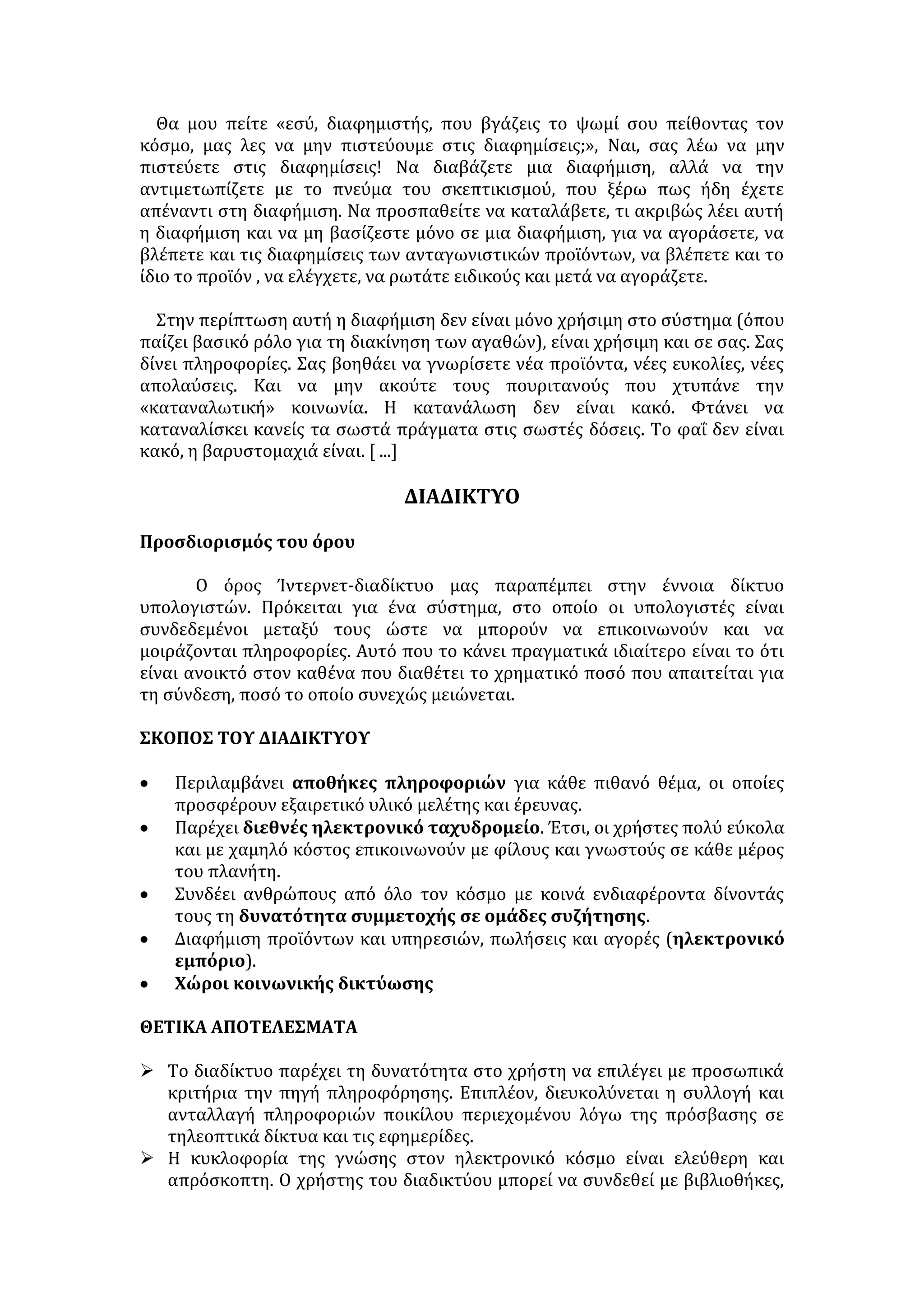 Ελληνοκύπριο στην πράσινη γραμμή 
γ) Ο ίδιος ο φύλακας του μουσείου μάλλον ... εξαφάνισε τα ειδώλια 
δ) Οι νέοι δεν διαβάζουν πια εφημερίδες 
ε) Ο διαιτητής φαίνεται ότι πούλησε τον τελικό κυπέλλου 
ΚΕΙΜΕΝΑ ΓΙΑ ΤΗΝ ΠΛΗΡΟΦΟΡΗΣΗ ΚΑΙ ΤΗΝ ΠΑΡΑΠΛΗΡΟΦΟΡΗΣΗ 
Αύξηση του όγκου των γνώσεων και των πληροφοριών 
Η διόγκωση επίσης του πλήθους των γνώσεων και των πληροφοριών, με 
τις οποίες καταιγίζεται ο σύγχρονος άνθρωπος, όχι μόνον εξαιτίας των 
καθημερινών επιστημονικών και τεχνολογικών εξελίξεων, αλλά και της 
ραγδαίας ανάπτυξης και κυριαρχίας στη ζωή μας των διάφορων Μέσων Μαζικής 
Επικοινωνίας (ΜΜΕ), δημιουργεί επίσης μία νέα κατάσταση, που είναι ανάλογη 
με την επανάσταση που έφερε στη διάδοση των γνώσεων η ανακάλυψη της 
τυπογραφίας. 
Τα νέα μέσα πληροφόρησης μέσω των υπολογιστών, των δικτύων και 
των ΜΜΕ, όπως είναι η τηλεόραση, το ραδιόφωνο, οι εφημερίδες και τα 
περιοδικά, μας ανοίγουν παράθυρα στον κόσμο, στα γεγονότα, στη γνώση και 
τον κοινωνικό προβληματισμό. Μας βομβαρδίζουν με εικόνες, όλο και 
περισσότερες εικόνες. Μας συνδέουν με τον πολιτισμό άλλων χωρών, μας 
δείχνουν πώς ζουν οι πιο «ανεπτυγμένοι», αλλά και οι πιο εξαθλιωμένοι λαοί και 
μας παρέχουν εμπειρίες, που, με την κατάλληλη κριτική επεξεργασία, είναι 
δυνατόν να μας βγάλουν από το καβούκι του εγωκεντρισμού μας. 
Συγχρόνως όμως γίνονται και μέσο επηρεασμού της κοινής γνώμης με 
στόχο την ικανοποίηση ποικίλων οικονομικών και πολιτικών συμφερόντων από 
άτομα που ελέγχουν ή έχουν προνομιακή πρόσβαση στα μέσα αυτά, κατά τρόπο 
που μερικές φορές δε γίνεται αντιληπτός. Εκτός του ότι μας ενημερώνουν, 
υπάρχει ωστόσο και ο κίνδυνος να μας κατευθύνουν, να μας κοιμίσουν, να 
επηρεάσουν τις αντιλήψεις μας για το τι είναι σημαντικό και τι όχι, να μας 
καθοδηγήσουν σε δικούς τους προσανατολισμούς. Κι αυτό γιατί η πληροφόρηση 
από τα ΜΜΕ ήταν πάντοτε και είναι και στις μέρες μας, περισσότερο ίσως από 
ποτέ, μια μορφή εξουσίας. 
Οι πληροφορίες, με λόγια ή με εικόνες, παρέχουν γνώσεις και έχουν τη 
δύναμη να επηρεάσουν το κοινό, προσφέρουν όμως και ευκαιρίες για 
ενημέρωση, για εκπαιδευτική, κοινωνική και επαγγελματική ανάπτυξη στα 
άτομα που την έχουν ανάγκη. Διότι το κλείσιμο της πληροφορίας σε απρόσιτες 
πηγές και κέντρα ευνοεί τους λίγους ανθρώπους, που έχουν πρόσβαση σ' αυτές 
και είναι δείγμα δημοκρατικού ελλείμματος σε μία κοινωνία. 
Αποτελεί όμως και ευθύνη του σύγχρονου πολίτη να προσπαθεί να 
αναζητά ενεργά και έγκαιρα τις αναγκαίες γι' αυτόν πληροφορίες και να 
αναπτύσσει τις απαραίτητες δεξιότητες κριτικής επεξεργασίας των 
 