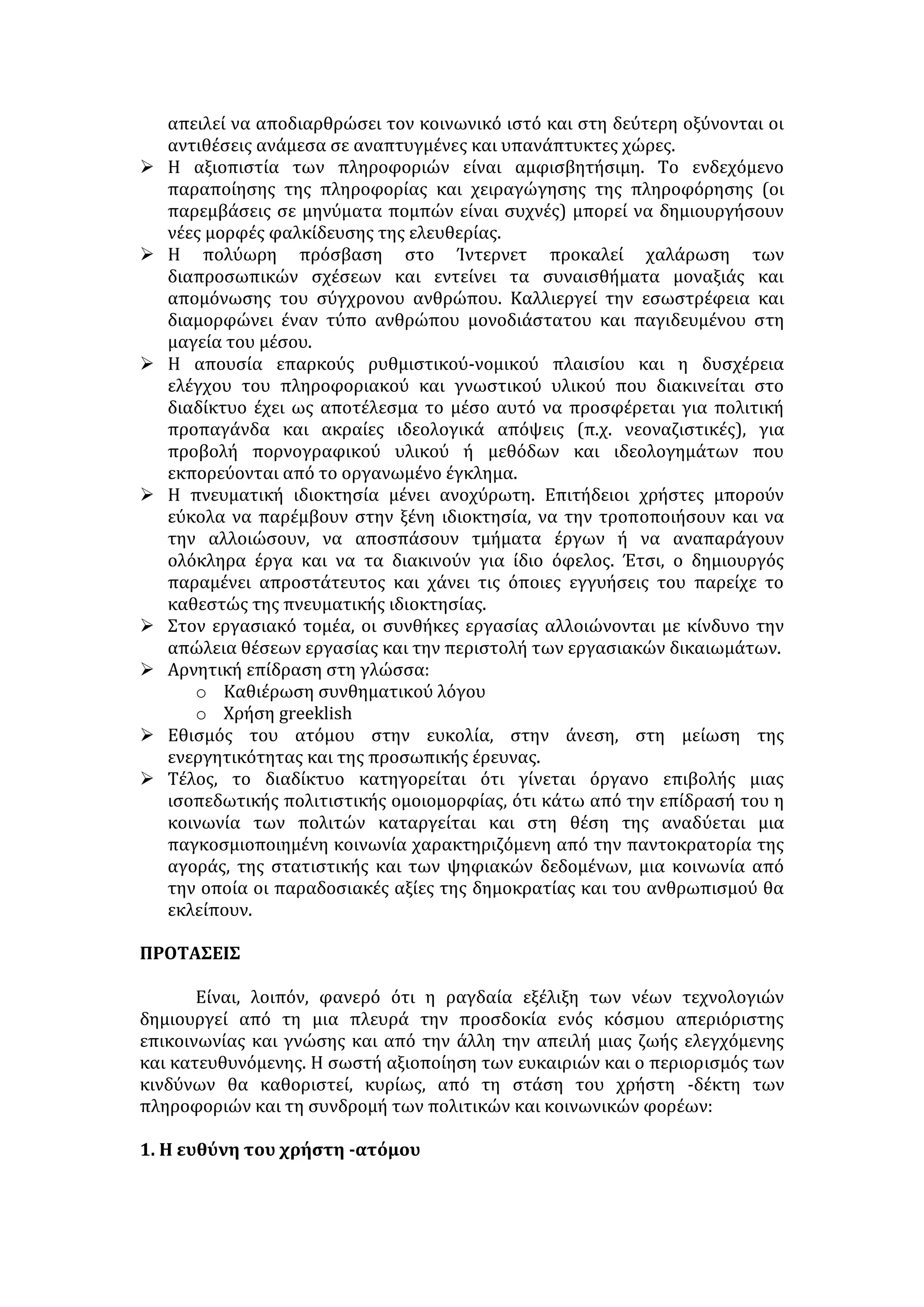 Θα μου πείτε «εσύ, διαφημιστής, που βγάζεις το ψωμί σου πείθοντας τον 
κόσμο, μας λες να μην πιστεύουμε στις διαφημίσεις;», Ναι, σας λέω να μην 
πιστεύετε στις διαφημίσεις! Να διαβάζετε μια διαφήμιση, αλλά να την 
αντιμετωπίζετε με το πνεύμα του σκεπτικισμού, που ξέρω πως ήδη έχετε 
απέναντι στη διαφήμιση. Να προσπαθείτε να καταλάβετε, τι ακριβώς λέει αυτή 
η διαφήμιση και να μη βασίζεστε μόνο σε μια διαφήμιση, για να αγοράσετε, να 
βλέπετε και τις διαφημίσεις των ανταγωνιστικών προϊόντων, να βλέπετε και το 
ίδιο το προϊόν , να ελέγχετε, να ρωτάτε ειδικούς και μετά να αγοράζετε. 
Στην περίπτωση αυτή η διαφήμιση δεν είναι μόνο χρήσιμη στο σύστημα (όπου 
παίζει βασικό ρόλο για τη διακίνηση των αγαθών), είναι χρήσιμη και σε σας. Σας 
δίνει πληροφορίες. Σας βοηθάει να γνωρίσετε νέα προϊόντα, νέες ευκολίες, νέες 
απολαύσεις. Και να μην ακούτε τους πουριτανούς που χτυπάνε την 
«καταναλωτική» κοινωνία. Η κατανάλωση δεν είναι κακό. Φτάνει να 
καταναλίσκει κανείς τα σωστά πράγματα στις σωστές δόσεις. Το φαΐ δεν είναι 
κακό, η βαρυστομαχιά είναι. [ ...] 
ΔΙΑΔΙΚΤΥΟ 
Προσδιορισμός του όρου 
Ο όρος Ίντερνετ-διαδίκτυο μας παραπέμπει στην έννοια δίκτυο 
υπολογιστών. Πρόκειται για ένα σύστημα, στο οποίο οι υπολογιστές είναι 
συνδεδεμένοι μεταξύ τους ώστε να μπορούν να επικοινωνούν και να 
μοιράζονται πληροφορίες. Αυτό που το κάνει πραγματικά ιδιαίτερο είναι το ότι 
είναι ανοικτό στον καθένα που διαθέτει το χρηματικό ποσό που απαιτείται για 
τη σύνδεση, ποσό το οποίο συνεχώς μειώνεται. 
ΣΚΟΠΟΣ ΤΟΥ ΔΙΑΔΙΚΤΥΟΥ 
• Περιλαμβάνει αποθήκες πληροφοριών για κάθε πιθανό θέμα, οι οποίες 
προσφέρουν εξαιρετικό υλικό μελέτης και έρευνας. 
• Παρέχει διεθνές ηλεκτρονικό ταχυδρομείο. Έτσι, οι χρήστες πολύ εύκολα 
και με χαμηλό κόστος επικοινωνούν με φίλους και γνωστούς σε κάθε μέρος 
του πλανήτη. 
• Συνδέει ανθρώπους από όλο τον κόσμο με κοινά ενδιαφέροντα δίνοντάς 
τους τη δυνατότητα συμμετοχής σε ομάδες συζήτησης. 
• Διαφήμιση προϊόντων και υπηρεσιών, πωλήσεις και αγορές (ηλεκτρονικό 
εμπόριο). 
• Χώροι κοινωνικής δικτύωσης 
ΘΕΤΙΚΑ ΑΠΟΤΕΛΕΣΜΑΤΑ 
 Το διαδίκτυο παρέχει τη δυνατότητα στο χρήστη να επιλέγει με προσωπικά 
κριτήρια την πηγή πληροφόρησης. Επιπλέον, διευκολύνεται η συλλογή και 
ανταλλαγή πληροφοριών ποικίλου περιεχομένου λόγω της πρόσβασης σε 
τηλεοπτικά δίκτυα και τις εφημερίδες. 
 Η κυκλοφορία της γνώσης στον ηλεκτρονικό κόσμο είναι ελεύθερη και 
απρόσκοπτη. Ο χρήστης του διαδικτύου μπορεί να συνδεθεί με βιβλιοθήκες, 
 