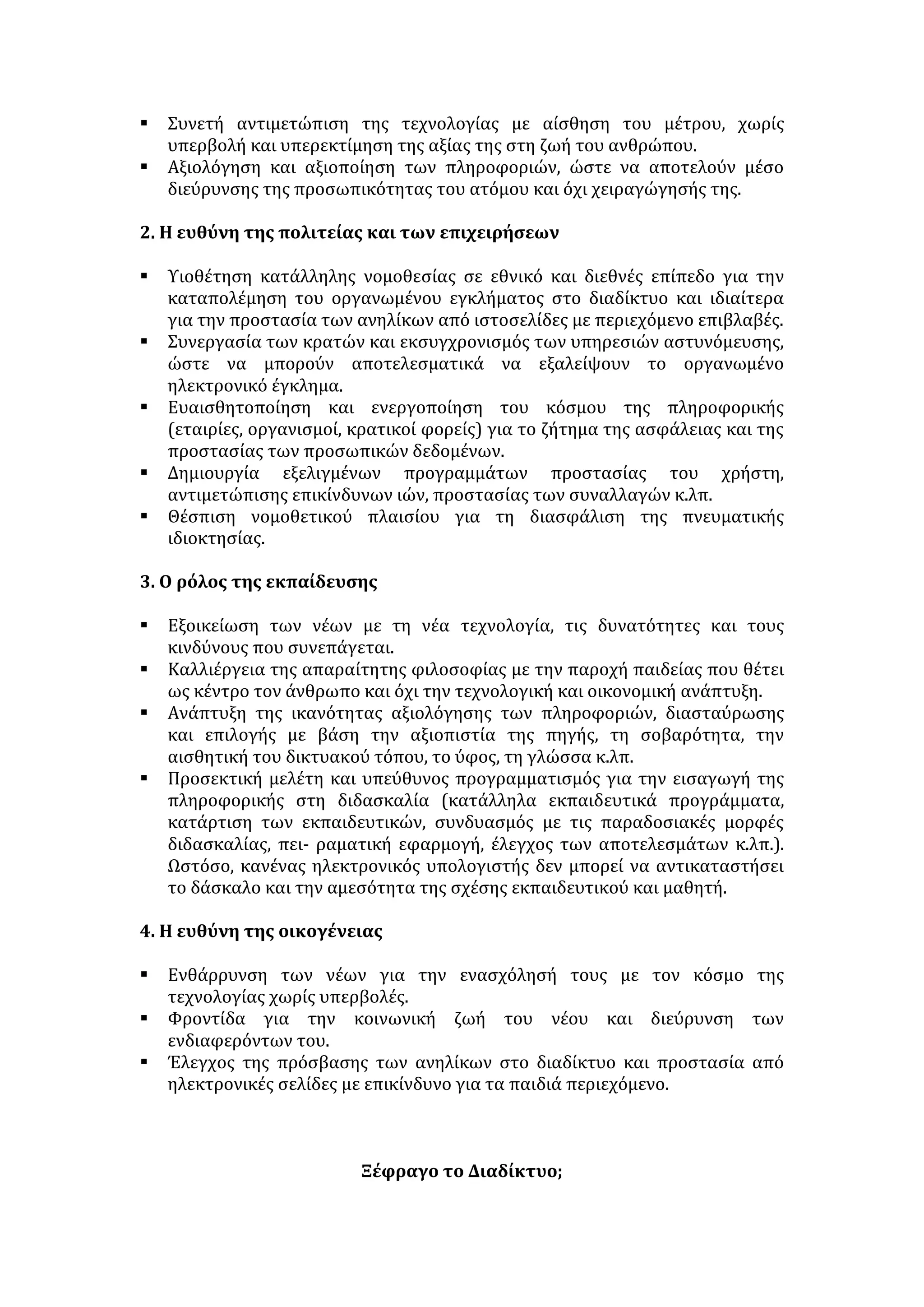 βιβλιοπωλεία, να χρησιμοποιήσει βάσεις δεδομένων άλλοτε απρόσιτες ή να 
επικοινωνήσει με μελετητές και επιστήμονες σε όλο τον κόσμο. 
 Η διευρυμένη δυνατότητα ενασχόλησης με επιστημονικά και πνευματικά 
ζητήματα συντείνει στην πνευματική καλλιέργεια του χρήστη. 
 Στη σχολική ζωή, η αξιοποίηση του διαδικτύου έχει σημαντικά μορφωτικά 
οφέλη: εφαρμογές στη διδακτική πράξη, επικοινωνία με άλλα σχολικά 
περιβάλλοντα, εισχώρηση σε βιβλιοθήκες, στη διεθνή βιβλιογραφία κ.ά. 
Εξασφαλίζει την πρόσβαση εκπαιδευτικού και μαθητή σε όλο το εύρος ενός 
γνωστικού πεδίου και την οικείωσή τους με τις τελευταίες εξελίξεις σε κάθε 
επιστημονικό κλάδο (διασύνδεση μεταξύ επιστήμης και εκπαίδευσης). 
 Η ευρεία επικοινωνία με πρόσωπα άλλων χωρών απαλλάσσει από 
στερεότυπα και προκαταλήψεις, καταρρίπτει το φράγμα της απόστασης και 
προσφέρει νέους τρόπους έκφρασης της κοινωνικότητας. Έτσι, ευρύνει το 
πεδίο της επικοινωνίας και συμβάλλει στην έξοδο των κοινωνιών από τον 
παραδοσιακό εθνοκεντρισμό. 
 Το Ίντερνετ καθιστά διατοπικό το χαρακτήρα της επικοινωνίας και 
αναπτύσσει την οικουμενική συνείδηση του χρήστη λόγω της επικοινωνίας 
με άλλους λαούς και πολιτισμούς και της διεθνοποίησης των προβλημάτων. 
 Ο κυβερνοχώρος μετατρέπεται σε πεδίο γόνιμων πολιτιστικών ανταλλαγών 
και αλληλεπιδράσεων. Έτσι, η πορεία προς τον κοσμοπολιτισμό 
διευκολύνεται και επιταχύνεται. 
 Το διαδίκτυο διευρύνει τις ψυχαγωγικές επιλογές και παρέχει τη 
δυνατότητα στο φιλότεχνο κοινό να περιηγηθεί μέσω της οθόνης στα 
εκθέματα μουσείων του εξωτερικού κλπ. 
 Συμβάλλει στην παγκοσμιοποίηση της αγοράς, καθώς ο αγοραστής 
πραγματοποιεί τις αγορές του σε ελάχιστο χρόνο και παράλληλα διευρύνει 
τις επιλογές του ενώ οι επιχειρήσεις διαθέτουν ένα δυναμικό μέσο για την 
αύξηση της φήμης τους και της πελατείας τους. 
 Η ηλεκτρονική τεχνολογία αποτελεί χρήσιμο εργαλείο για τον 
εκσυγχρονισμό της δημόσιας διοίκησης. Με την αξιοποίηση των δικτυακών 
υποδομών, απλουστεύει, αυτοματοποιεί τις συναλλαγές και μειώνει το 
λειτουργικό κόστος. 
 Η χρήση του διαδικτύου διανοίγει νέες προοπτικές στο εργασιακό πεδίο: 
νέες μορφές εργασιακής δραστηριότητας, όπως η τηλεργασία, και νέες 
μορφές επιχειρηματικότητας. 
ΚΙΝΔΥΝΟΙ-ΑΡΝΗΤΙΚΑ ΑΠΟΤΕΛΕΣΜΑΤΑ 
[Οι κίνδυνοι από τη χρήση του διαδικτύου δεν οφείλονται στο ίδιο το μέσο αλλά 
στην κακή χρήση που κάνει το άτομο.] 
 Προσβολή της ιδιωτικότητας: η πρόσβαση και διαχείριση πληροφοριών που 
αφορούν την ιδιωτική ζωή του ατόμου είναι εύκολη, ενώ ακόμα και 
συστήματα υψηλής ασφαλείας είναι δυνατό να παραβιαστούν. 
 Διαμόρφωση συνθηκών πληροφοριακής ανισότητας. Οι ανισότητες της 
πρόσβασης στην πληροφόρηση και την ταξινομημένη γνώση εγκυμονούν τον 
κίνδυνο αποκλεισμού ολόκληρων κοινωνικών ομάδων ή και λαών από τα 
αγαθά της νέας τεχνολογίας. Στην πρώτη περίπτωση η κοινωνική ανισότητα 
 