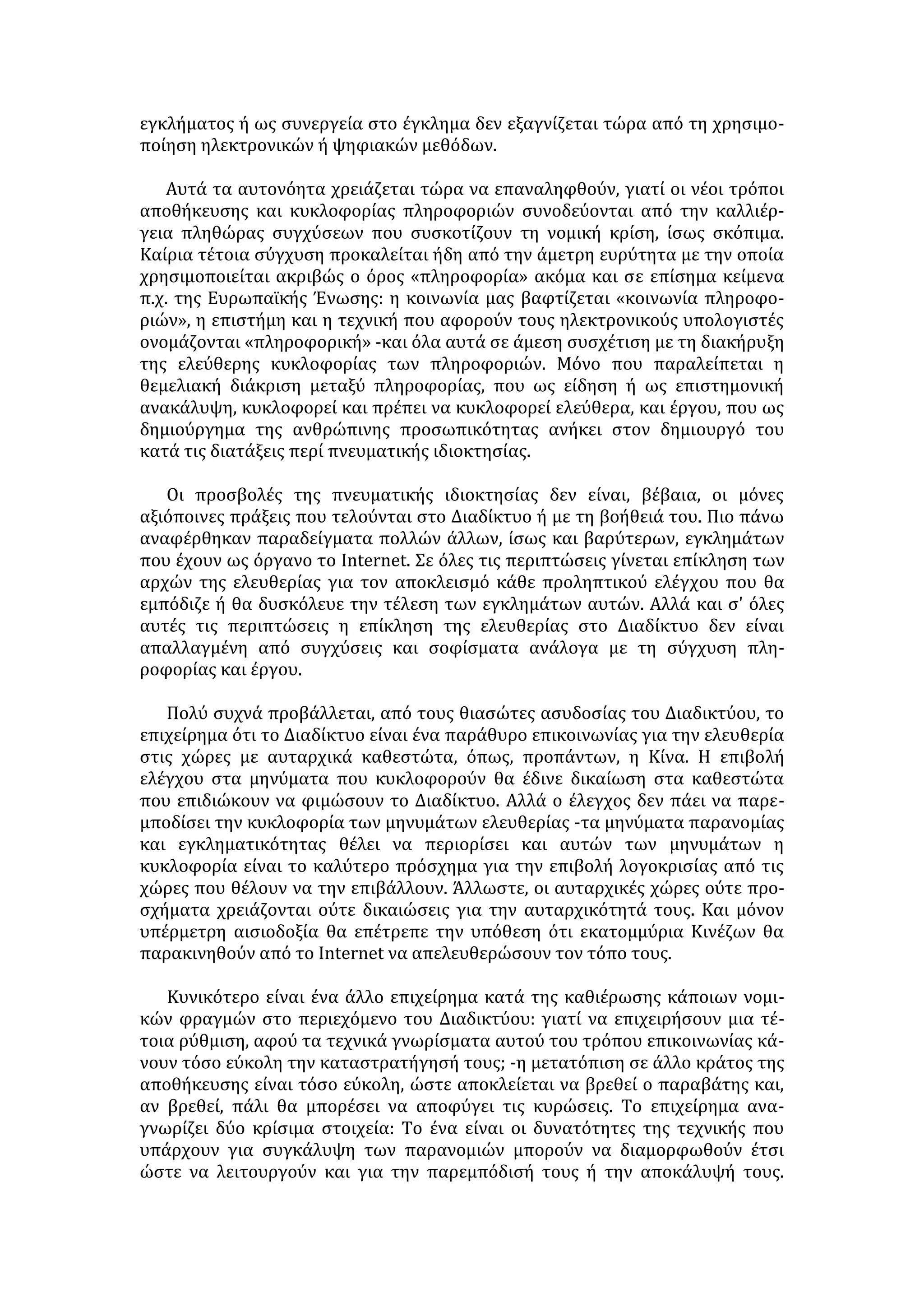 Συνετή αντιμετώπιση της τεχνολογίας με αίσθηση του μέτρου, χωρίς 
υπερβολή και υπερεκτίμηση της αξίας της στη ζωή του ανθρώπου. 
 Αξιολόγηση και αξιοποίηση των πληροφοριών, ώστε να αποτελούν μέσο 
διεύρυνσης της προσωπικότητας του ατόμου και όχι χειραγώγησής της. 
2. Η ευθύνη της πολιτείας και των επιχειρήσεων 
 Υιοθέτηση κατάλληλης νομοθεσίας σε εθνικό και διεθνές επίπεδο για την 
καταπολέμηση του οργανωμένου εγκλήματος στο διαδίκτυο και ιδιαίτερα 
για την προστασία των ανηλίκων από ιστοσελίδες με περιεχόμενο επιβλαβές. 
 Συνεργασία των κρατών και εκσυγχρονισμός των υπηρεσιών αστυνόμευσης, 
ώστε να μπορούν αποτελεσματικά να εξαλείψουν το οργανωμένο 
ηλεκτρονικό έγκλημα. 
 Ευαισθητοποίηση και ενεργοποίηση του κόσμου της πληροφορικής 
(εταιρίες, οργανισμοί, κρατικοί φορείς) για το ζήτημα της ασφάλειας και της 
προστασίας των προσωπικών δεδομένων. 
 Δημιουργία εξελιγμένων προγραμμάτων προστασίας του χρήστη, 
αντιμετώπισης επικίνδυνων ιών, προστασίας των συναλλαγών κ.λπ. 
 Θέσπιση νομοθετικού πλαισίου για τη διασφάλιση της πνευματικής 
ιδιοκτησίας. 
3. Ο ρόλος της εκπαίδευσης 
 Εξοικείωση των νέων με τη νέα τεχνολογία, τις δυνατότητες και τους 
κινδύνους που συνεπάγεται. 
 Καλλιέργεια της απαραίτητης φιλοσοφίας με την παροχή παιδείας που θέτει 
ως κέντρο τον άνθρωπο και όχι την τεχνολογική και οικονομική ανάπτυξη. 
 Ανάπτυξη της ικανότητας αξιολόγησης των πληροφοριών, διασταύρωσης 
και επιλογής με βάση την αξιοπιστία της πηγής, τη σοβαρότητα, την 
αισθητική του δικτυακού τόπου, το ύφος, τη γλώσσα κ.λπ. 
 Προσεκτική μελέτη και υπεύθυνος προγραμματισμός για την εισαγωγή της 
πληροφορικής στη διδασκαλία (κατάλληλα εκπαιδευτικά προγράμματα, 
κατάρτιση των εκπαιδευτικών, συνδυασμός με τις παραδοσιακές μορφές 
διδασκαλίας, πει- ραματική εφαρμογή, έλεγχος των αποτελεσμάτων κ.λπ.). 
Ωστόσο, κανένας ηλεκτρονικός υπολογιστής δεν μπορεί να αντικαταστήσει 
το δάσκαλο και την αμεσότητα της σχέσης εκπαιδευτικού και μαθητή. 
4. Η ευθύνη της οικογένειας 
 Ενθάρρυνση των νέων για την ενασχόλησή τους με τον κόσμο της 
τεχνολογίας χωρίς υπερβολές. 
 Φροντίδα για την κοινωνική ζωή του νέου και διεύρυνση των 
ενδιαφερόντων του. 
 Έλεγχος της πρόσβασης των ανηλίκων στο διαδίκτυο και προστασία από 
ηλεκτρονικές σελίδες με επικίνδυνο για τα παιδιά περιεχόμενο. 
Ξέφραγο το Διαδίκτυο; 
 
