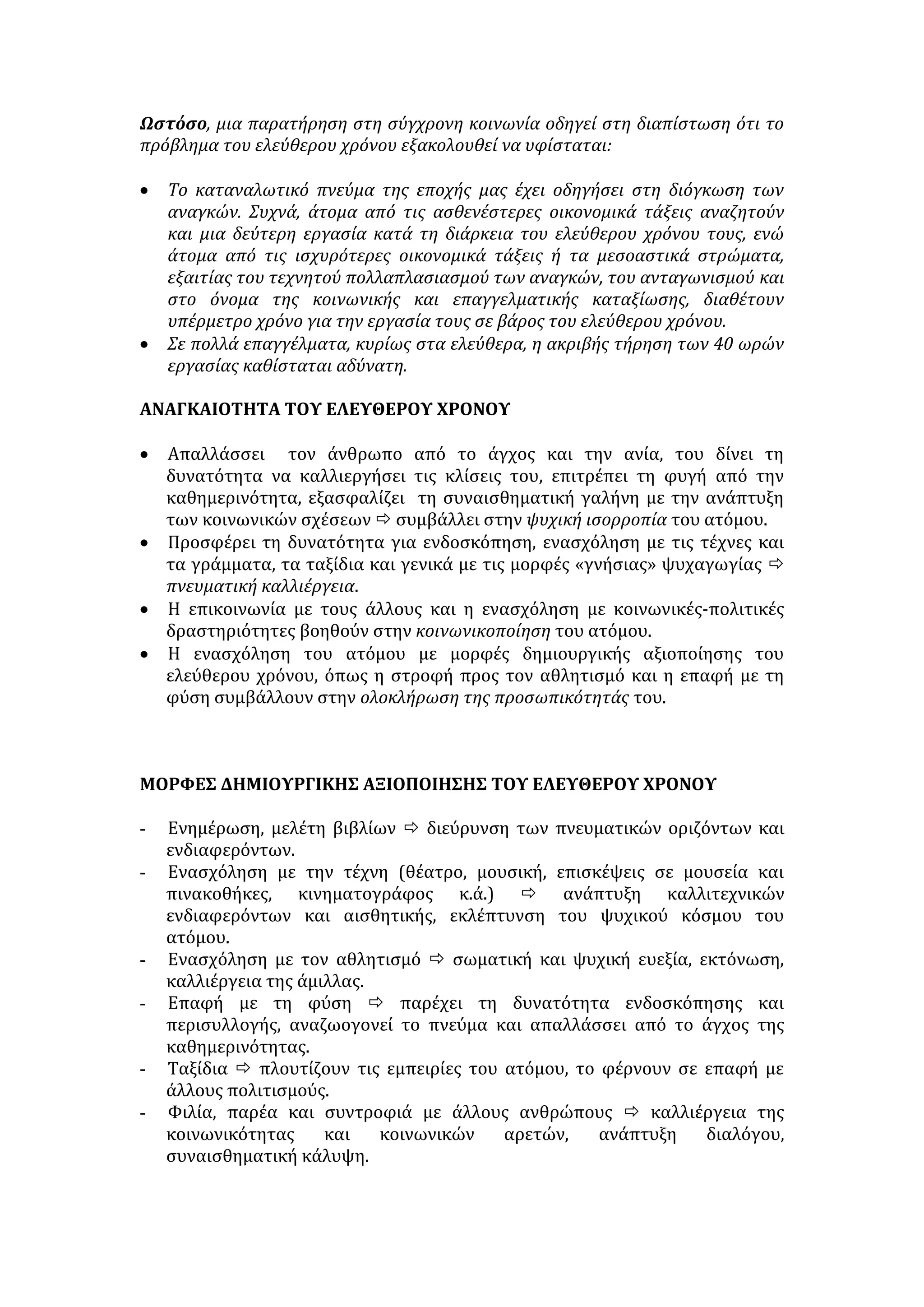 Ωστόσο, μια παρατήρηση στη σύγχρονη κοινωνία οδηγεί στη διαπίστωση ότι το 
πρόβλημα του ελεύθερου χρόνου εξακολουθεί να υφίσταται: 
• Το καταναλωτικό πνεύμα της εποχής μας έχει οδηγήσει στη διόγκωση των 
αναγκών. Συχνά, άτομα από τις ασθενέστερες οικονομικά τάξεις αναζητούν 
και μια δεύτερη εργασία κατά τη διάρκεια του ελεύθερου χρόνου τους, ενώ 
άτομα από τις ισχυρότερες οικονομικά τάξεις ή τα μεσοαστικά στρώματα, 
εξαιτίας του τεχνητού πολλαπλασιασμού των αναγκών, του ανταγωνισμού και 
στο όνομα της κοινωνικής και επαγγελματικής καταξίωσης, διαθέτουν 
υπέρμετρο χρόνο για την εργασία τους σε βάρος του ελεύθερου χρόνου. 
• Σε πολλά επαγγέλματα, κυρίως στα ελεύθερα, η ακριβής τήρηση των 40 ωρών 
εργασίας καθίσταται αδύνατη. 
ΑΝΑΓΚΑΙΟΤΗΤΑ ΤΟΥ ΕΛΕΥΘΕΡΟΥ ΧΡΟΝΟΥ 
• Απαλλάσσει τον άνθρωπο από το άγχος και την ανία, του δίνει τη 
δυνατότητα να καλλιεργήσει τις κλίσεις του, επιτρέπει τη φυγή από την 
καθημερινότητα, εξασφαλίζει τη συναισθηματική γαλήνη με την ανάπτυξη 
των κοινωνικών σχέσεων  συμβάλλει στην ψυχική ισορροπία του ατόμου. 
• Προσφέρει τη δυνατότητα για ενδοσκόπηση, ενασχόληση με τις τέχνες και 
τα γράμματα, τα ταξίδια και γενικά με τις μορφές «γνήσιας» ψυχαγωγίας  
πνευματική καλλιέργεια. 
• Η επικοινωνία με τους άλλους και η ενασχόληση με κοινωνικές-πολιτικές 
δραστηριότητες βοηθούν στην κοινωνικοποίηση του ατόμου. 
• Η ενασχόληση του ατόμου με μορφές δημιουργικής αξιοποίησης του 
ελεύθερου χρόνου, όπως η στροφή προς τον αθλητισμό και η επαφή με τη 
φύση συμβάλλουν στην ολοκλήρωση της προσωπικότητάς του. 
ΜΟΡΦΕΣ ΔΗΜΙΟΥΡΓΙΚΗΣ ΑΞΙΟΠΟΙΗΣΗΣ ΤΟΥ ΕΛΕΥΘΕΡΟΥ ΧΡΟΝΟΥ 
- Ενημέρωση, μελέτη βιβλίων  διεύρυνση των πνευματικών οριζόντων και 
ενδιαφερόντων. 
- Ενασχόληση με την τέχνη (θέατρο, μουσική, επισκέψεις σε μουσεία και 
πινακοθήκες, κινηματογράφος κ.ά.)  ανάπτυξη καλλιτεχνικών 
ενδιαφερόντων και αισθητικής, εκλέπτυνση του ψυχικού κόσμου του 
ατόμου. 
- Ενασχόληση με τον αθλητισμό  σωματική και ψυχική ευεξία, εκτόνωση, 
καλλιέργεια της άμιλλας. 
- Επαφή με τη φύση  παρέχει τη δυνατότητα ενδοσκόπησης και 
περισυλλογής, αναζωογονεί το πνεύμα και απαλλάσσει από το άγχος της 
καθημερινότητας. 
- Ταξίδια  πλουτίζουν τις εμπειρίες του ατόμου, το φέρνουν σε επαφή με 
άλλους πολιτισμούς. 
- Φιλία, παρέα και συντροφιά με άλλους ανθρώπους  καλλιέργεια της 
κοινωνικότητας και κοινωνικών αρετών, ανάπτυξη διαλόγου, 
συναισθηματική κάλυψη. 
 