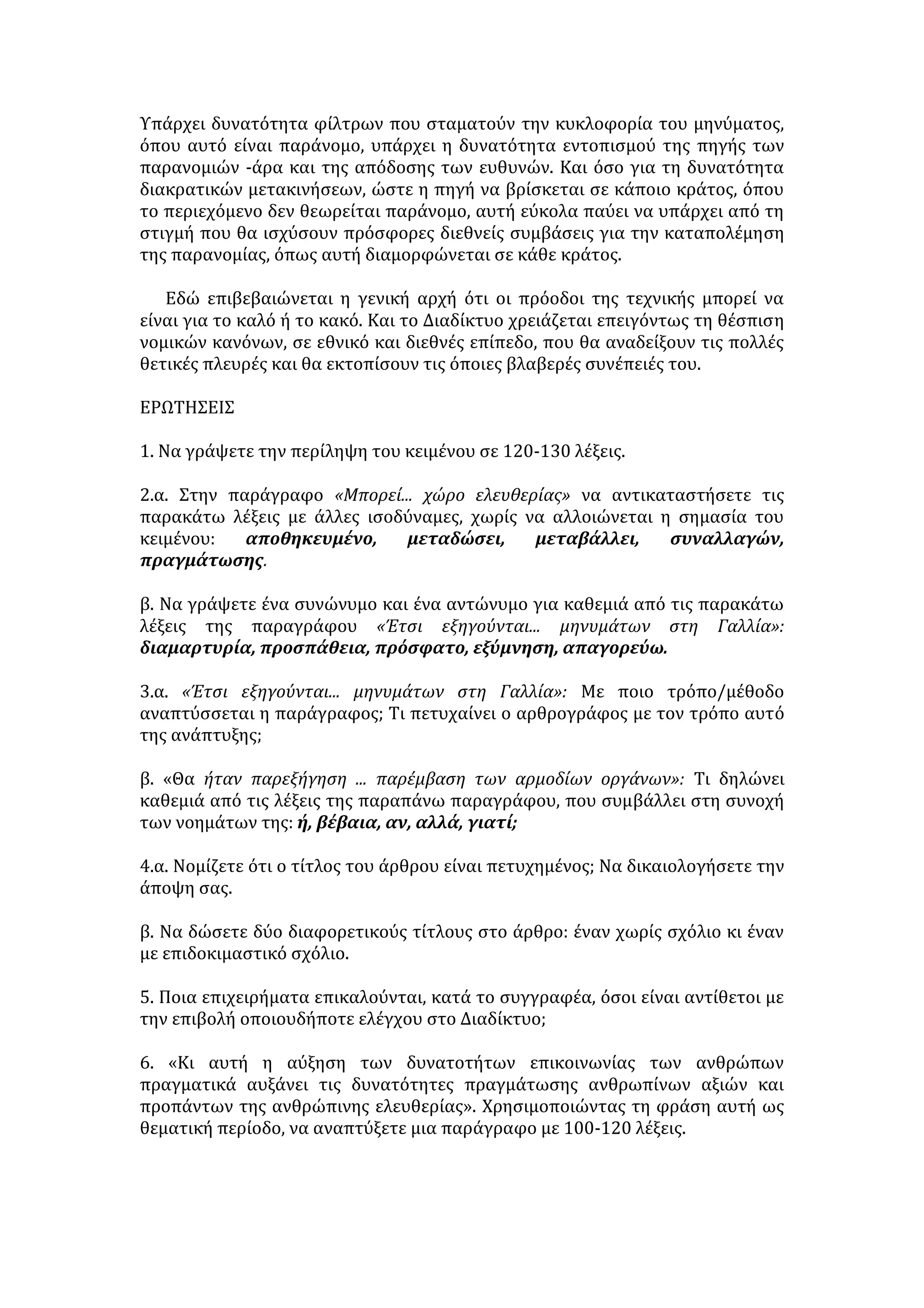 Γιώργος Κουμάντος, Καθημερινή, Κυριακή 18 Νοεμβρίου 2001 
Μπορεί για τους νέους που τώρα αρχίζουν την ενσυνείδητη ζωή τους, οι 
σύγχρονοι τρόποι επικοινωνίας με τεχνολογίες ηλεκτρονικές και ψηφιακές να 
φαίνονται αυτονόητοι, όπως φαίνονταν σε μας το τηλέφωνο και η ραδιοφωνία. 
Για τους λιγότερο ή περισσότερο παλαιότερους, οι τρόποι αυτοί διατηρούν τον 
θαυμαστό τους χαρακτήρα. Να έχεις μπροστά στα μάτια ή στα αυτιά σου και σε 
χρόνο μηδέν, όποιο κείμενο, όποια εικόνα, όποιον ήχο βρίσκεται κάπου 
αποθηκευμένος, στα πέρατα της Γης ή θέλει κάποιος να σου μεταδώσει, είναι 
κάτι που μεταβάλλει τις συνθήκες της εργασίας, των συναλλαγών, της 
ψυχαγωγίας, ολόκληρης της ζωής. Κι αυτή η αύξηση των δυνατοτήτων 
επικοινωνίας των ανθρώπων πραγματικά αυξάνει τις δυνατότητες 
πραγμάτωσης ανθρωπίνων αξιών και προπάντων της ανθρώπινης ελευθερίας. 
Έτσι, δικαιολογείται η αναγωγή του Ιnternet σε κατ' εξοχήν χώρο ελευθερίας. 
Έτσι εξηγούνται και οι διαμαρτυρίες που προκαλεί κάθε προσπάθεια 
ρυθμιστικής παρέμβασης στο περιεχόμενο του Διαδικτύου ως προσπάθεια 
φίμωσης ή λογοκρισίας. Ένα πρόσφατο περιστατικό που προκάλεσε τέτοιες 
διαμαρτυρίες είναι μια απόφαση γαλλικού δικαστηρίου που απαγόρευσε τη 
διενέργεια δημοπρασιών, μέσω Ιnternet, για την πώληση αντικειμένων 
αναμνηστικών του ναζισμού, με βάση τον γαλλικό νόμο που απαγορεύει την 
εξύμνηση του χιτλερικού καθεστώτος. Το δικαστήριο απείλησε με σοβαρές 
ποινές τους μεσολαβητές του Διαδικτύου που θα μετέδιδαν τη διοργάνωση των 
δημοπρασιών αυτών, υποχρεώνοντάς τους να παρεμβάλλουν «φίλτρα» που θα 
εμποδίζουν τη λήψη των σχετικών μηνυμάτων στη Γαλλία. 
Θα ήταν παρεξήγηση επικίνδυνη να θεωρηθεί ότι η ελευθερία του Διαδικτύου 
σημαίνει την απαλλαγή του από κάθε νομικό κανόνα, μια περίεργη προνομιακή 
«α-νομία» που θα έκανε τους νόμους των κρατών ή της διεθνούς κοινότητας 
ανεφάρμοστους στα κανάλια της επικοινωνίας. Κι αυτό, την ώρα που είναι 
γνωστό -και επιβεβαιώνεται καθημερινά- ότι το θαυμαστό αυτό μέσο 
επικοινωνίας είναι ταυτόχρονα και ένα πολύ αποτελεσματικό όργανο για την 
τέλεση ή για την προπαρασκευή εγκλημάτων. Από την καθοδήγηση της 
τρομοκρατίας μέχρι την προσβολή της πνευματικής ιδιοκτησίας, καλύπτοντας 
την απάτη στις τραπεζικές συναλλαγές, το λαθρεμπόριο όπλων, την παιδική 
πορνεία, τις προσβολές του ιδιωτικού βίου, πλήθος εγκληματικών πράξεων 
τελούνται μέσω Ιnternet ή διευκολύνονται απ' αυτό. Βέβαια, οι κυρώσεις μετά 
την πράξη επιβάλλονται -αν εντοπισθεί ο δράστης μέσα στα άδηλα σοκάκια του 
δικτύου. Αλλά αν η τέλεση μπορεί να προληφθεί, γιατί να εμποδίζεται η 
προληπτική παρέμβαση των αρμοδίων οργάνων; 
Χώρος ελευθερίας δεν μπορεί να σημαίνει χώρος ασυδοσίας. Όσοι περιο- 
ρισμοί είχαν θεωρηθεί αναγκαίοι για την προστασία άλλων έννομων αγαθών 
(της ελευθερίας των άλλων!) πριν από τις πρόσφατες τεχνολογικές εξελίξεις 
εξακολουθούν να ισχύουν, προσαρμοσμένοι μάλιστα στις νέες δυνατότητες 
προσβολής. Πράξεις που παλαιότερα απαγορεύονταν δεν επιτρέπονται τώρα 
εξαιτίας κάποιων νέων εφευρέσεων. Και ό,τι παλαιότερα λογιζόταν ως τέλεση 
 