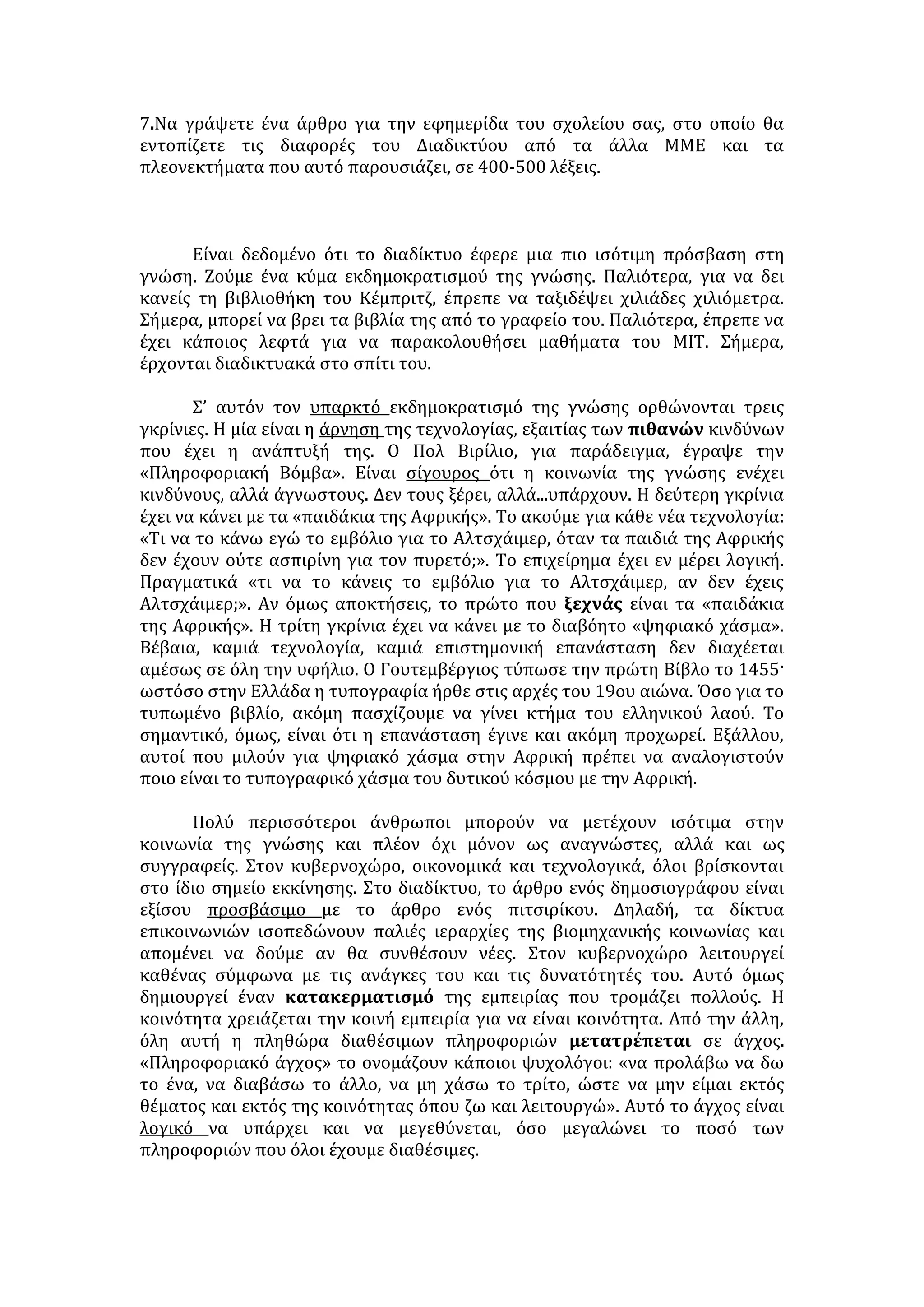 εγκλήματος ή ως συνεργεία στο έγκλημα δεν εξαγνίζεται τώρα από τη χρησιμο- 
ποίηση ηλεκτρονικών ή ψηφιακών μεθόδων. 
Αυτά τα αυτονόητα χρειάζεται τώρα να επαναληφθούν, γιατί οι νέοι τρόποι 
αποθήκευσης και κυκλοφορίας πληροφοριών συνοδεύονται από την καλλιέρ- 
γεια πληθώρας συγχύσεων που συσκοτίζουν τη νομική κρίση, ίσως σκόπιμα. 
Καίρια τέτοια σύγχυση προκαλείται ήδη από την άμετρη ευρύτητα με την οποία 
χρησιμοποιείται ακριβώς ο όρος «πληροφορία» ακόμα και σε επίσημα κείμενα 
π.χ. της Ευρωπαϊκής Ένωσης: η κοινωνία μας βαφτίζεται «κοινωνία πληροφο- 
ριών», η επιστήμη και η τεχνική που αφορούν τους ηλεκτρονικούς υπολογιστές 
ονομάζονται «πληροφορική» -και όλα αυτά σε άμεση συσχέτιση με τη διακήρυξη 
της ελεύθερης κυκλοφορίας των πληροφοριών. Μόνο που παραλείπεται η 
θεμελιακή διάκριση μεταξύ πληροφορίας, που ως είδηση ή ως επιστημονική 
ανακάλυψη, κυκλοφορεί και πρέπει να κυκλοφορεί ελεύθερα, και έργου, που ως 
δημιούργημα της ανθρώπινης προσωπικότητας ανήκει στον δημιουργό του 
κατά τις διατάξεις περί πνευματικής ιδιοκτησίας. 
Οι προσβολές της πνευματικής ιδιοκτησίας δεν είναι, βέβαια, οι μόνες 
αξιόποινες πράξεις που τελούνται στο Διαδίκτυο ή με τη βοήθειά του. Πιο πάνω 
αναφέρθηκαν παραδείγματα πολλών άλλων, ίσως και βαρύτερων, εγκλημάτων 
που έχουν ως όργανο το Ιnternet. Σε όλες τις περιπτώσεις γίνεται επίκληση των 
αρχών της ελευθερίας για τον αποκλεισμό κάθε προληπτικού ελέγχου που θα 
εμπόδιζε ή θα δυσκόλευε την τέλεση των εγκλημάτων αυτών. Αλλά και σ' όλες 
αυτές τις περιπτώσεις η επίκληση της ελευθερίας στο Διαδίκτυο δεν είναι 
απαλλαγμένη από συγχύσεις και σοφίσματα ανάλογα με τη σύγχυση πλη- 
ροφορίας και έργου. 
Πολύ συχνά προβάλλεται, από τους θιασώτες ασυδοσίας του Διαδικτύου, το 
επιχείρημα ότι το Διαδίκτυο είναι ένα παράθυρο επικοινωνίας για την ελευθερία 
στις χώρες με αυταρχικά καθεστώτα, όπως, προπάντων, η Κίνα. Η επιβολή 
ελέγχου στα μηνύματα που κυκλοφορούν θα έδινε δικαίωση στα καθεστώτα 
που επιδιώκουν να φιμώσουν το Διαδίκτυο. Αλλά ο έλεγχος δεν πάει να παρε- 
μποδίσει την κυκλοφορία των μηνυμάτων ελευθερίας -τα μηνύματα παρανομίας 
και εγκληματικότητας θέλει να περιορίσει και αυτών των μηνυμάτων η 
κυκλοφορία είναι το καλύτερο πρόσχημα για την επιβολή λογοκρισίας από τις 
χώρες που θέλουν να την επιβάλλουν. Άλλωστε, οι αυταρχικές χώρες ούτε προ- 
σχήματα χρειάζονται ούτε δικαιώσεις για την αυταρχικότητά τους. Και μόνον 
υπέρμετρη αισιοδοξία θα επέτρεπε την υπόθεση ότι εκατομμύρια Κινέζων θα 
παρακινηθούν από το Ιnternet να απελευθερώσουν τον τόπο τους. 
Κυνικότερο είναι ένα άλλο επιχείρημα κατά της καθιέρωσης κάποιων νομι- 
κών φραγμών στο περιεχόμενο του Διαδικτύου: γιατί να επιχειρήσουν μια τέ- 
τοια ρύθμιση, αφού τα τεχνικά γνωρίσματα αυτού του τρόπου επικοινωνίας κά- 
νουν τόσο εύκολη την καταστρατήγησή τους; -η μετατόπιση σε άλλο κράτος της 
αποθήκευσης είναι τόσο εύκολη, ώστε αποκλείεται να βρεθεί ο παραβάτης και, 
αν βρεθεί, πάλι θα μπορέσει να αποφύγει τις κυρώσεις. Το επιχείρημα ανα- 
γνωρίζει δύο κρίσιμα στοιχεία: Το ένα είναι οι δυνατότητες της τεχνικής που 
υπάρχουν για συγκάλυψη των παρανομιών μπορούν να διαμορφωθούν έτσι 
ώστε να λειτουργούν και για την παρεμπόδισή τους ή την αποκάλυψή τους. 
 