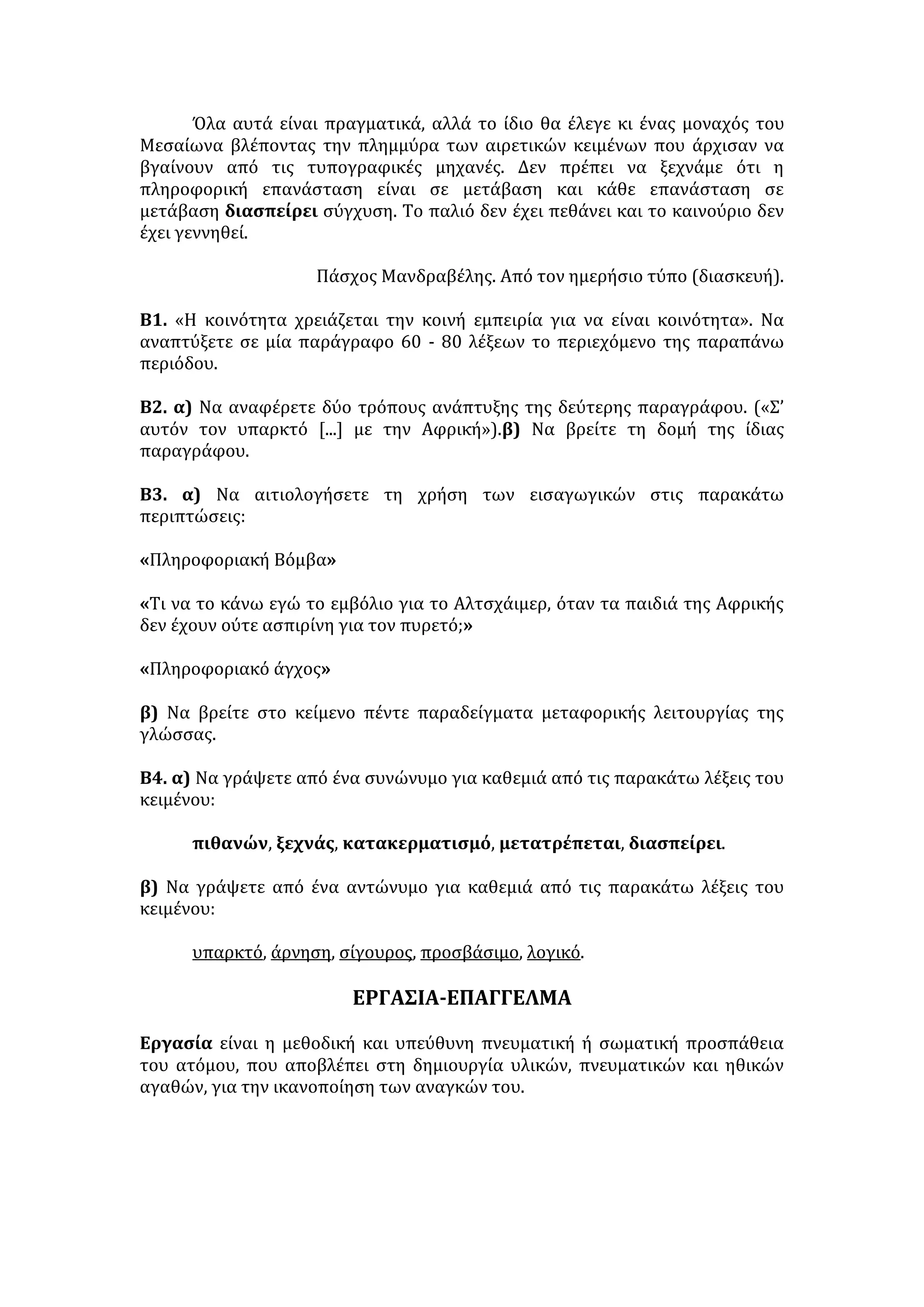 Υπάρχει δυνατότητα φίλτρων που σταματούν την κυκλοφορία του μηνύματος, 
όπου αυτό είναι παράνομο, υπάρχει η δυνατότητα εντοπισμού της πηγής των 
παρανομιών -άρα και της απόδοσης των ευθυνών. Και όσο για τη δυνατότητα 
διακρατικών μετακινήσεων, ώστε η πηγή να βρίσκεται σε κάποιο κράτος, όπου 
το περιεχόμενο δεν θεωρείται παράνομο, αυτή εύκολα παύει να υπάρχει από τη 
στιγμή που θα ισχύσουν πρόσφορες διεθνείς συμβάσεις για την καταπολέμηση 
της παρανομίας, όπως αυτή διαμορφώνεται σε κάθε κράτος. 
Εδώ επιβεβαιώνεται η γενική αρχή ότι οι πρόοδοι της τεχνικής μπορεί να 
είναι για το καλό ή το κακό. Και το Διαδίκτυο χρειάζεται επειγόντως τη θέσπιση 
νομικών κανόνων, σε εθνικό και διεθνές επίπεδο, που θα αναδείξουν τις πολλές 
θετικές πλευρές και θα εκτοπίσουν τις όποιες βλαβερές συνέπειές του. 
ΕΡΩΤΗΣΕΙΣ 
1. Να γράψετε την περίληψη του κειμένου σε 120-130 λέξεις. 
2.α. Στην παράγραφο «Μπορεί... χώρο ελευθερίας» να αντικαταστήσετε τις 
παρακάτω λέξεις με άλλες ισοδύναμες, χωρίς να αλλοιώνεται η σημασία του 
κειμένου: αποθηκευμένο, μεταδώσει, μεταβάλλει, συναλλαγών, 
πραγμάτωσης. 
β. Να γράψετε ένα συνώνυμο και ένα αντώνυμο για καθεμιά από τις παρακάτω 
λέξεις της παραγράφου «Έτσι εξηγούνται... μηνυμάτων στη Γαλλία»: 
διαμαρτυρία, προσπάθεια, πρόσφατο, εξύμνηση, απαγορεύω. 
3.α. «Έτσι εξηγούνται... μηνυμάτων στη Γαλλία»: Με ποιο τρόπο/μέθοδο 
αναπτύσσεται η παράγραφος; Τι πετυχαίνει ο αρθρογράφος με τον τρόπο αυτό 
της ανάπτυξης; 
β. «Θα ήταν παρεξήγηση ... παρέμβαση των αρμοδίων οργάνων»: Τι δηλώνει 
καθεμιά από τις λέξεις της παραπάνω παραγράφου, που συμβάλλει στη συνοχή 
των νοημάτων της: ή, βέβαια, αν, αλλά, γιατί; 
4.α. Νομίζετε ότι ο τίτλος του άρθρου είναι πετυχημένος; Να δικαιολογήσετε την 
άποψη σας. 
β. Να δώσετε δύο διαφορετικούς τίτλους στο άρθρο: έναν χωρίς σχόλιο κι έναν 
με επιδοκιμαστικό σχόλιο. 
5. Ποια επιχειρήματα επικαλούνται, κατά το συγγραφέα, όσοι είναι αντίθετοι με 
την επιβολή οποιουδήποτε ελέγχου στο Διαδίκτυο; 
6. «Κι αυτή η αύξηση των δυνατοτήτων επικοινωνίας των ανθρώπων 
πραγματικά αυξάνει τις δυνατότητες πραγμάτωσης ανθρωπίνων αξιών και 
προπάντων της ανθρώπινης ελευθερίας». Χρησιμοποιώντας τη φράση αυτή ως 
θεματική περίοδο, να αναπτύξετε μια παράγραφο με 100-120 λέξεις. 
 